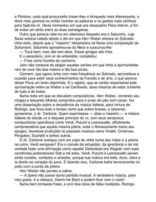 e Floriano, cada qual procurando trazer-lhes o brinquedo mais interessante, o 
doce mais gostoso ou então inventar as palavras e os gestos mais cômicos 
para fazê-los rir. Havia momentos em que era necessário Flora intervir, a fim 
de evitar um atrito entre as duas estrangeiras. 
Outro que parecia ralar-se em silencioso despeito era o Saturnino, cuja 
flauta andava calada desde o dia em que Herr Weber entrara no Sobrado. 
Uma noite, depois que o “maestro” interpretara na flauta uma composição de 
Schumann, Saturnino aproximou-se do Neco e sussurrou-lhe: 
— Toca bem, mas não tem alma. Esses gringos são frios. 
E o seresteiro, com ar de entendido, completou: 
— Frios como focinho de cachorro. 
Jairo não cansava de elogiar aqueles serões em que tinha a oportunidade 
rara de ouvir tão boa música e tão boa prosa. 
Carmem, que agora vinha com mais frequência ao Sobrado, aproveitava a 
ocasião para exibir seus conhecimentos de francês e de arte, o que parecia 
deixar Flora um tanto deprimida. E o vigário, que se sentia responsável pela 
aproximação entre os Weber e os Cambarás, dava mostras de estar contente 
de tudo e de todos. 
Numa noite em que se discutiam compositores, Herr Weber, comendo seu 
mingau e lançando olhares compridos para o prato de pão com caviar, fez 
uma dissertação sobre a decadência da música italiana, para tortura de 
Rodrigo, que ficou todo o tempo como que sobre brasas, a observar, 
apreensivo, o dr. Carbone. Quem examinasse — dizia o maestro — a música 
italiana do século XIX e daquele princípio do XX, com seus xaroposos 
compositores operáticos como Verdi, Puccini e Leoncavallo, dificilmente 
compreenderia que aquela mesma pátria, onde o Renascimento tivera seu 
apogeu, houvesse produzido no passado músicos como Vivaldi, Cimarosa, 
Pergolesi, Scarlatti e tantos outros. 
O dr. Carbone avançou com um copo de vinho numa das mãos e a piteira 
na outra. Verdi xaroposo? Era o cúmulo da estupidez, da ignorância e da má 
vontade fazer uma afirmação como aquela! Detestável era Wagner com suas 
cacofonias pretensiosas! Dali a mil anos, Verdi, Puccini e Leoncavallo seriam 
ainda ouvidos, cantados e amados, porque sua música era bela, doce, clara e 
ia direito ao coração do povo. E dizendo isso, Carbone batia heroicamente no 
peito com a ponta da piteira. 
Herr Weber não perdeu a calma. 
— A ópera não passa duma paródia musical. A verdadeira música, para 
meu gosto, é a clássica. Deem-me Bach e podem ficar com o resto! 
Numa bem torneada frase, e com boa dose de falsa modéstia, Rodrigo 
 