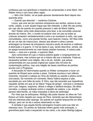 confessou que sua ignorância o impedira de compreender e amar Bach. Herr 
Weber mirou-o com seus olhos vagos. 
— Mon cher Doktor, só se pode apreciar devidamente Bach depois dos 
quarenta anos. 
— Guarda que absurdo! — exclamou Carbone. 
Liroca, que uma vez por semana comparecia aos serões, estava no seu 
canto, calado, a ouvir aquela língua que não entendia, o olhar fito nas portas, 
por cujo vão de quando em quando passava o vulto de Maria Valéria. 
Herr Weber certa noite desenvolveu uma tese: a da comunhão universal 
através da música. Sim, o mundo só poderia viver em paz se todas as 
criaturas amassem verdadeiramente a arte e se reunissem à noite, nas suas 
comunidades, como uma grande família, para fazerem música. Ah! Mas tinha 
de ser um tipo de música puro, desses que elevam a alma e jamais 
embriagam os homens de entusiasmo marcial a ponto de levá-los à violência, 
à destruição e à guerra. O mal da ópera é que, sendo descritiva, verista, ela 
se apega excessivamente às mais baixas paixões humanas. A música pela 
música — esse era o grande, o supremo ideal. 
Jairo concordava em que a música poderia ajudar o congraçamento da 
família humana, mas achava que só a música não era o bastante. Fazia-se 
necessária também uma religião, não a do pe. Astolfo, que estava 
comprometida em sua pureza original por quase dois mil anos de 
contaminação política, mas uma religião de bases científicas de perfeito 
acordo com o Progresso. 
A discussão foi interrompida quando os Weber começaram a tocar um 
quarteto de Mozart para cordas e piano. Carbone escutou-o num silêncio 
reverente, movendo a cabeça ao ritmo da melodia ou usando a piteira como 
uma batuta. De momento em momento, Maria Valéria espiava a sala, 
escudada por uma folha de porta. E Chiru, que não escondia sua impaciência 
naqueles serões em que só se falava “língua de gringo”, marcava o compasso 
com o pé, fungava, suspirava, olhava o relógio e abafava bocejos. De olhos 
cerrados, a cabeça reclinada contra o respaldo da cadeira, o pe. Astolfo 
parecia adormecido, as mãos trançadas à altura do estômago. 
Por mais que se esforçasse, Rodrigo não podia desviar os olhos de Toni. 
Estava um tanto inquieto por causa de Flora, temendo que ela interpretasse 
mal seu interesse pela rapariga. De quando em quando lançava-lhe um olhar 
oblíquo, para ver se ela o estava observando ou não. 
A verdade é que aquela família estrangeira trouxera para sua vida um 
interesse novo. Os serões do Sobrado tinham ganho mais animação, o 
gramofone jazia mudo e esquecido no seu canto, e às vezes Rodrigo julgava 
 