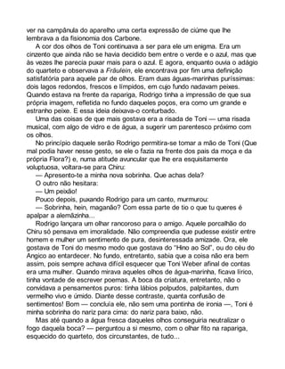 ver na campânula do aparelho uma certa expressão de ciúme que lhe 
lembrava a da fisionomia dos Carbone. 
A cor dos olhos de Toni continuava a ser para ele um enigma. Era um 
cinzento que ainda não se havia decidido bem entre o verde e o azul, mas que 
às vezes lhe parecia puxar mais para o azul. E agora, enquanto ouvia o adágio 
do quarteto e observava a Fräulein, ele encontrava por fim uma definição 
satisfatória para aquele par de olhos. Eram duas águas-marinhas puríssimas: 
dois lagos redondos, frescos e límpidos, em cujo fundo nadavam peixes. 
Quando estava na frente da rapariga, Rodrigo tinha a impressão de que sua 
própria imagem, refletida no fundo daqueles poços, era como um grande e 
estranho peixe. E essa ideia deixava-o conturbado. 
Uma das coisas de que mais gostava era a risada de Toni — uma risada 
musical, com algo de vidro e de água, a sugerir um parentesco próximo com 
os olhos. 
No princípio daquele serão Rodrigo permitira-se tomar a mão de Toni (Que 
mal podia haver nesse gesto, se ele o fazia na frente dos pais da moça e da 
própria Flora?) e, numa atitude avuncular que lhe era esquisitamente 
voluptuosa, voltara-se para Chiru: 
— Apresento-te a minha nova sobrinha. Que achas dela? 
O outro não hesitara: 
— Um peixão! 
Pouco depois, puxando Rodrigo para um canto, murmurou: 
— Sobrinha, hein, maganão? Com essa parte de tio o que tu queres é 
apalpar a alemãzinha... 
Rodrigo lançara um olhar rancoroso para o amigo. Aquele porcalhão do 
Chiru só pensava em imoralidade. Não compreendia que pudesse existir entre 
homem e mulher um sentimento de pura, desinteressada amizade. Ora, ele 
gostava de Toni do mesmo modo que gostava do “Hino ao Sol”, ou do céu do 
Angico ao entardecer. No fundo, entretanto, sabia que a coisa não era bem 
assim, pois sempre achava difícil esquecer que Toni Weber afinal de contas 
era uma mulher. Quando mirava aqueles olhos de água-marinha, ficava lírico, 
tinha vontade de escrever poemas. A boca da criatura, entretanto, não o 
convidava a pensamentos puros: tinha lábios polpudos, palpitantes, dum 
vermelho vivo e úmido. Diante desse contraste, quanta confusão de 
sentimentos! Bom — concluía ele, não sem uma pontinha de ironia —, Toni é 
minha sobrinha do nariz para cima: do nariz para baixo, não. 
Mas até quando a água fresca daqueles olhos conseguiria neutralizar o 
fogo daquela boca? — perguntou a si mesmo, com o olhar fito na rapariga, 
esquecido do quarteto, dos circunstantes, de tudo... 
 
