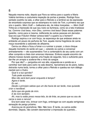 8 
Naquela mesma noite, depois que Flora se retirou para o quarto e Maria 
Valéria terminou a costumeira inspeção de portas e janelas, Rodrigo ficou 
sentado sozinho na sala, a olhar para o Retrato e a lembrar-se da expressão 
de encantada surpresa que se estampara no rosto de Toni, a primeira vez que 
vira o quadro. Mein Gott! — balbuciara ela, de mãos trançadas. — Mein Gott! 
Tinha-se a impressão de que seu rosto se iluminava, como se a tela irradiasse 
luz. Comme c’est beau, mon Dieu, comme c’est beau! Disse essas palavras 
baixinho, como para si mesma, indiferente às outras pessoas em derredor. 
Que era que Fräulein Weber achava belo? o quadro ou o homem? 
Rodrigo aspirou o ar com força, na esperança de que andasse ainda no 
ambiente um pouco do perfume de Toni, aquela morna fragrância de carne 
moça recendente a sabonete de alfazema. 
Cerrou os olhos e ficou a fumar e a ruminar o prazer, o doce choque 
daquele momento do serão em que — estando os outros a conversar 
animadamente — ele surpreendera Toni a contemplá-lo de seu canto com um 
olhar comprido e cheio dum amoroso interesse. Embora aquele encontro de 
olhares tivesse durado apenas uma fração de segundo, fora o suficiente para 
dar-lhe um arrepio e acelerar-lhe o ritmo do sangue. 
Por que não? — perguntou em voz alta, erguendo-se e pondo-se a 
caminhar dum lado para outro na sala deserta. Aproximara-se do piano, bateu 
distraído numa tecla, tornou a olhar para o Retrato e quedou-se num diálogo 
mental com o Outro. 
Qual é a tua opinião? 
Tudo pode acontecer. 
Mas não será bom parar enquanto é tempo? 
Agora é tarde. 
Eu sei... 
Desde o princípio sabias que um dia havia de ser tarde, mas quiseste 
criar o inevitável. 
Acho que ela gosta de mim. 
E de mim também. 
Ah, mas tu estás preso nessa tela, és de tinta, ao passo que eu sou de 
carne e osso e nervos! 
Era bom estar vivo, brincar com fogo, embriagar-se com aquela vertiginosa 
sensação de perigo próximo. 
Acercou-se do gramofone. Não. Não toco. É tarde, os outros estão 
dormindo. Depois, não convém desmanchar a impressão do quarteto... 
 