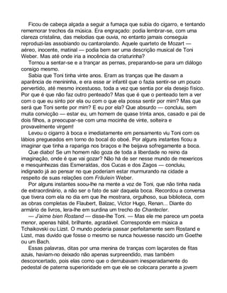 Ficou de cabeça alçada a seguir a fumaça que subia do cigarro, e tentando 
rememorar trechos da música. Era engraçado: podia lembrar-se, com uma 
clareza cristalina, das melodias que ouvia, no entanto jamais conseguia 
reproduzi-las assobiando ou cantarolando. Aquele quarteto de Mozart — 
aéreo, inocente, matinal — podia bem ser uma descrição musical de Toni 
Weber. Mas até onde iria a inocência da criaturinha? 
Tornou a sentar-se e a trançar as pernas, preparando-se para um diálogo 
consigo mesmo. 
Sabia que Toni tinha vinte anos. Eram as tranças que lhe davam a 
aparência de menininha, e era esse ar infantil que o fazia sentir-se um pouco 
pervertido, até mesmo incestuoso, toda a vez que sentia por ela desejo físico. 
Por que é que não faz outro penteado? Mas que é que o penteado tem a ver 
com o que eu sinto por ela ou com o que ela possa sentir por mim? Mas que 
será que Toni sente por mim? E eu por ela? Que absurdo — concluiu, sem 
muita convicção — estar eu, um homem de quase trinta anos, casado e pai de 
dois filhos, a preocupar-se com uma mocinha de vinte, solteira e 
provavelmente virgem! 
Levou o cigarro à boca e imediatamente em pensamento viu Toni com os 
lábios pregueados em torno do bocal do oboé. Por alguns instantes ficou a 
imaginar que tinha a rapariga nos braços e lhe beijava sofregamente a boca. 
Que diabo! Se um homem não goza de toda a liberdade no reino da 
imaginação, onde é que vai gozar? Não há de ser nesse mundo de mexericos 
e mesquinhezas das Esmeraldas, dos Cucas e dos Zagos — concluiu, 
indignado já ao pensar no que poderiam estar murmurando na cidade a 
respeito de suas relações com Fräulein Weber. 
Por alguns instantes soou-lhe na mente a voz de Toni, que não tinha nada 
de extraordinário, a não ser o fato de sair daquela boca. Recordou a conversa 
que tivera com ela no dia em que lhe mostrara, orgulhoso, sua biblioteca, com 
as obras completas de Flaubert, Balzac, Victor Hugo, Renan... Diante do 
armário de livros, lera-lhe em surdina um trecho do Chantecler. 
— J’aime bien Rostand — disse-lhe Toni. — Mas ele me parece um poeta 
menor, apenas hábil, brilhante, agradável. Corresponde em música a 
Tchaikovski ou Lizst. O mundo poderia passar perfeitamente sem Rostand e 
Lizst, mas duvido que fosse o mesmo se nunca houvesse nascido um Goethe 
ou um Bach. 
Essas palavras, ditas por uma menina de tranças com laçarotes de fitas 
azuis, haviam-no deixado não apenas surpreendido, mas também 
desconcertado, pois elas como que o derrubavam inesperadamente do 
pedestal de paterna superioridade em que ele se colocara perante a jovem 
 