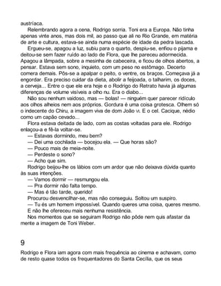 austríaca. 
Relembrando agora a cena, Rodrigo sorria. Toni era a Europa. Não tinha 
apenas vinte anos, mas dois mil, ao passo que ali no Rio Grande, em matéria 
de arte e cultura, estava-se ainda numa espécie de idade da pedra lascada. 
Ergueu-se, apagou a luz, subiu para o quarto, despiu-se, enfiou o pijama e 
deitou-se sem fazer ruído ao lado de Flora, que lhe pareceu adormecida. 
Apagou a lâmpada, sobre a mesinha de cabeceira, e ficou de olhos abertos, a 
pensar. Estava sem sono, inquieto, com um peso no estômago. Decerto 
comera demais. Pôs-se a apalpar o peito, o ventre, os braços. Começava já a 
engordar. Era preciso cuidar da dieta, abolir a feijoada, o talharim, os doces, 
a cerveja... Entre o que ele era hoje e o Rodrigo do Retrato havia já algumas 
diferenças de volume visíveis a olho nu. Era o diabo... 
Não sou nenhum vaidoso, mas — bolas! — ninguém quer parecer ridículo 
aos olhos alheios nem aos próprios. Gordura é uma coisa grotesca. Olhem só 
o indecente do Chiru, a imagem viva de dom João VI. E o cel. Cacique, nédio 
como um capão cevado... 
Flora estava deitada de lado, com as costas voltadas para ele. Rodrigo 
enlaçou-a e fê-la voltar-se. 
— Estavas dormindo, meu bem? 
— Dei uma cochilada — bocejou ela. — Que horas são? 
— Pouco mais de meia-noite. 
— Perdeste o sono? 
— Acho que sim. 
Rodrigo beijou-lhe os lábios com um ardor que não deixava dúvida quanto 
às suas intenções. 
— Vamos dormir — resmungou ela. 
— Pra dormir não falta tempo. 
— Mas é tão tarde, querido! 
Procurou desvencilhar-se, mas não conseguiu. Soltou um suspiro. 
— Tu és um homem impossível. Quando queres uma coisa, queres mesmo. 
E não lhe ofereceu mais nenhuma resistência. 
Nos momentos que se seguiram Rodrigo não pôde nem quis afastar da 
mente a imagem de Toni Weber. 
9 
Rodrigo e Flora iam agora com mais frequência ao cinema e achavam, como 
de resto quase todos os frequentadores do Santa Cecília, que os seus 
 
