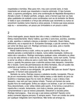 respeitadas e temidas. Mas para mim, meu caro coronel Jairo, é mais 
importante ser amado que respeitado e mesmo admirado. O tipo humano 
ideal, o supremo paradigma, seria uma combinação de Napoleão Bonaparte e 
Abraão Lincoln. O ditador perfeito, amigos, será o homem que tiver as mais 
altas qualidades do soldado corso combinadas com as do lenhador de Illinois. 
O diabo é que a bondade e a força são atributos que raramente ou nunca se 
encontram reunidos numa mesma e única pessoa. A menos que essa pessoa 
seja eu — acrescentou, um pouco por brincadeira e um pouco a sério. 
2 
Certa madrugada, pouco depois das três e meia, o telefone do Sobrado 
tilintou insistentemente. Maria Valéria, que tinha o sono leve, acordou, acendeu 
a vela, apanhou o castiçal e desceu a atender o chamado. Quem falava, 
aflitíssima, era a esposa do dr. Eurípedes Gonzaga, o juiz de comarca. Pedia 
por amor de Deus que o dr. Rodrigo corresse a sua casa, pois o marido 
estava gravemente enfermo. 
Maria Valéria tornou a subir, entrou no quarto do sobrinho, ficou um 
instante parada a contemplá-lo e depois, numa súbita resolução, inclinou-se 
sobre ele e sacudiu-o. Rodrigo resmungou qualquer coisa, entreabriu os olhos 
e à luz da vela entreviu o rosto da tia, confusamente, como num sonho. Tornou 
a cerrar os olhos e voltou-se para o outro lado. Maria Valéria sacudiu-o de 
novo e, quando lhe pareceu que o sobrinho estava mais desperto, transmitiu-lhe 
o recado. Como ele permanecesse de olhos fechados, deu um puxão nas 
cobertas e aproximou a chama da vela do rosto do rapaz. 
— Vamos, cumpra a sua obrigação. Ué, gente! Não quis ser doutor? Agora 
aguente. O homem está passando mal. 
Sentado na cama, Rodrigo coçava a cabeleira revolta, bocejando. Pôs-se 
de pé em movimentos tardos. Maria Valéria meteu a mão dentro do jarro do 
lavatório e respingou água fria no rosto do afilhado, o que o deixou mais 
desperto, mas nem por isso menos irritado. Tirarem um homem da cama 
àquela hora da madrugada. Enfiou as calças e as botinas, e por um momento 
ficou desorientado, a dar voltas inúteis pelo quarto. A tia tornou a sacudi-lo e 
repetiu-lhe o recado, lentamente, com toda a clareza, para que ele 
compreendesse o que se estava passando. Desceram a escada juntos. 
Rodrigo resmungava... Que era que o juiz estava sentindo? Aposto como 
andou comendo alguma porcaria. É sempre assim. Tiram um cristão da cama 
por qualquer indigestão sem importância. Não terão sal amargo ou 
 