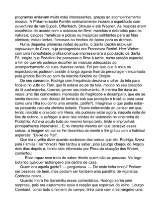 programas andavam muito mais interessantes, graças ao acompanhamento 
musical. A Philarmonische Familie ordinariamente iniciava o espetáculo com 
ouvertures de von Suppé, Offenbach, Strauss e até Wagner. As músicas eram 
escolhidas de acordo com a natureza do filme: marchas e dobrados para os 
naturais; galopes frenéticos e polcas ou mazurcas saltitantes para as fitas 
cômicas; valsas lentas, fantasias ou trechos de ópera para os dramas. 
Numa daquelas primeiras noites de junho, o Santa Cecília exibiu um 
capolavoro de Cines, cuja protagonista era Francesca Bertini. Herr Weber, 
com uma honestidade profissional que impressionara a população de Santa 
Fé, exigira que Podalírio lhe passasse o filme à tarde, numa sessão especial, 
a fim de que ele pudesse escolher as músicas adequadas ao 
acompanhamento de suas diversas cenas. Foi por isso que à noite os 
espectadores puderam assistir à longa agonia final da personagem encarnada 
pela grande Bertini ao som da marcha fúnebre de Chopin. 
De seu camarote, Rodrigo com frequência desviava o olhar da tela para 
focá-lo no vulto de Toni, que lá estava ao pé da tela, metida no seu casacão 
de lã azul-marinho, fazendo gemer seu instrumento. A menina lhe dava às 
vezes uma tão comovedora impressão de fragilidade e desamparo, que ele se 
sentia invadido pelo desejo de tomá-la sob sua proteção e trazê-la para casa 
como uma filha (ou como uma amante, patife?). Imaginava o que podia estar-se 
passando naquela alminha exilada. Ficava enternecido ao pensar em que, 
tendo nascido e crescido em Viena, ela pudesse estar agora, naquela noite de 
fins de outono, a esfregar o arco nas cordas do violoncelo no cineminha do 
Podalírio. Achava aquilo tudo ao mesmo tempo belo, triste e improvável, 
principalmente improvável... E no instante mesmo em que pensava essas 
coisas, a imagem do pai se lhe desenhou na mente e lhe gritou com a habitual 
aspereza: “Deixe de fita!”. 
Que iria o velho dizer quando soubesse das coisas que ele, Rodrigo, fizera 
pela Família Filarmônica? Não tardou a saber, pois Licurgo chegou do Angico 
dois dias depois e, tendo sido informado por Flora da situação dos Weber, 
comentou: 
— Esse rapaz nem trata de saber direito quem são as pessoas. Vai logo 
botando qualquer estrangeiro pra dentro de casa. 
Quem era aquela gente? — perguntava. — De onde tinha vindo? Podiam 
ser pessoas de bem, mas podiam ser também uma pandilha de vigaristas. 
Conhecia casos... 
Quando Flora lhe transmitiu esses comentários, Rodrigo sorriu sem 
surpresa, pois era exatamente essa a reação que esperava do velho. Licurgo 
Cambará, como todo o homem do campo, tinha para com o estrangeiro uma 
 
