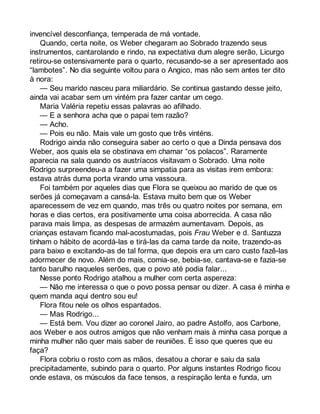invencível desconfiança, temperada de má vontade. 
Quando, certa noite, os Weber chegaram ao Sobrado trazendo seus 
instrumentos, cantarolando e rindo, na expectativa dum alegre serão, Licurgo 
retirou-se ostensivamente para o quarto, recusando-se a ser apresentado aos 
“lambotes”. No dia seguinte voltou para o Angico, mas não sem antes ter dito 
à nora: 
— Seu marido nasceu para miliardário. Se continua gastando desse jeito, 
ainda vai acabar sem um vintém pra fazer cantar um cego. 
Maria Valéria repetiu essas palavras ao afilhado. 
— E a senhora acha que o papai tem razão? 
— Acho. 
— Pois eu não. Mais vale um gosto que três vinténs. 
Rodrigo ainda não conseguira saber ao certo o que a Dinda pensava dos 
Weber, aos quais ela se obstinava em chamar “os polacos”. Raramente 
aparecia na sala quando os austríacos visitavam o Sobrado. Uma noite 
Rodrigo surpreendeu-a a fazer uma simpatia para as visitas irem embora: 
estava atrás duma porta virando uma vassoura. 
Foi também por aqueles dias que Flora se queixou ao marido de que os 
serões já começavam a cansá-la. Estava muito bem que os Weber 
aparecessem de vez em quando, mas três ou quatro noites por semana, em 
horas e dias certos, era positivamente uma coisa aborrecida. A casa não 
parava mais limpa, as despesas de armazém aumentavam. Depois, as 
crianças estavam ficando mal-acostumadas, pois Frau Weber e d. Santuzza 
tinham o hábito de acordá-las e tirá-las da cama tarde da noite, trazendo-as 
para baixo e excitando-as de tal forma, que depois era um caro custo fazê-las 
adormecer de novo. Além do mais, comia-se, bebia-se, cantava-se e fazia-se 
tanto barulho naqueles serões, que o povo até podia falar... 
Nesse ponto Rodrigo atalhou a mulher com certa aspereza: 
— Não me interessa o que o povo possa pensar ou dizer. A casa é minha e 
quem manda aqui dentro sou eu! 
Flora fitou nele os olhos espantados. 
— Mas Rodrigo... 
— Está bem. Vou dizer ao coronel Jairo, ao padre Astolfo, aos Carbone, 
aos Weber e aos outros amigos que não venham mais à minha casa porque a 
minha mulher não quer mais saber de reuniões. É isso que queres que eu 
faça? 
Flora cobriu o rosto com as mãos, desatou a chorar e saiu da sala 
precipitadamente, subindo para o quarto. Por alguns instantes Rodrigo ficou 
onde estava, os músculos da face tensos, a respiração lenta e funda, um 
 