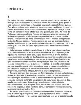 CAPÍTULO V 
1 
Em muitas daquelas tardinhas de junho, com um prenúncio de inverno no ar, 
Rodrigo levou os Weber de automóvel à coxilha do cemitério, para que de lá 
eles pudessem contemplar os fabulosos crepúsculos daquele fim de outono. 
Frau Weber soltava exclamações de espanto ante os cambiantes do céu. Herr 
Weber exprimia sua admiração num movimento repetido de cabeça: ficava 
como um boneco de mola a fazer que sim, que sim, que sim... No rosto de 
Wolfgang, cuja personalidade Rodrigo achava cada vez mais inescrutável, 
havia uma expressão indefinível que ora parecia tristeza ora mal contida 
revolta. Toni quedava-se numa contemplação muda, extática e ofegante do 
horizonte. Nessas ocasiões Rodrigo portava-se com um alvoroço cheio de 
orgulho. — Olhem só aquele verde por baixo da nuvem cor-de-rosa... Já viram 
coisa igual? — Como se fosse o proprietário ou o autor mesmo daqueles 
poentes. 
Voltavam para a cidade quando Vênus já brilhava num céu em que havia 
muito da tonalidade e da transparência dos olhos de Toni. A presença da 
rapariga no automóvel a seu lado, a paz do anoitecer, o aroma de folhas 
secas queimadas a evolar-se das fogueiras que meninos acendiam nas ruas 
suburbanas — tudo isso lhe dava uma sensação de profunda felicidade na 
qual existia um insituável elemento de inquietação. Não raro, ao entrar em 
casa de volta duma dessas excursões — o corpo e o espírito amolentados 
por uma languidez quase triste, cortada de longe em longe por calafrios —, 
ele chegava a se perguntar se não estaria doente. Olhava-se no espelho 
longamente, examinava a língua, tomava a própria temperatura... 
Passava agora os dias a pensar em Toni. Nas noites em que os Weber não 
vinham ao Sobrado, ficava infeliz e, à medida que os minutos se escoavam, 
essa sensação de infelicidade se ia transformando em impaciência e era 
pouca ou nenhuma a atenção que prestava às palavras do cel. Jairo e do pe. 
Astolfo, os quais, como de costume, se entregavam a intermináveis 
discussões sobre Deus, Religião, Ética, Moral e história. A cada ruído de 
passos na calçada, a cada batida na porta, o coração de Rodrigo disparava, 
na esperança de ver entrar Toni. 
Às vezes, quando passava mais de um dia sem vê-la, inventava pretextos 
para ir à meia-água de janelas azuis. Levava presentes à moça — livros, 
bombons, perfumes —, procurando fazer isso tudo com um ar desinteressado 
 