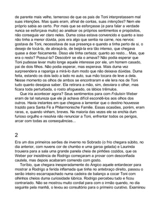 de parente mais velho, temeroso de que os pais de Toni interpretassem mal 
suas intenções. Mas quais eram, afinal de contas, suas intenções? Nem ele 
próprio sabia ao certo. Por mais que se esforçasse (e para falar a verdade 
nunca se esforçava muito) ao analisar os próprios sentimentos e propósitos, 
não conseguia ver claro neles. Duma coisa estava convencido e quanto a isso 
não tinha a menor dúvida, pois era algo que sentia na carne, nos nervos: 
gostava de Toni, necessitava de sua presença e quando a tinha perto de si, o 
desejo de tocá-la, de abraçá-la, de beijá-la era tão intenso, que chegava 
quase a doer fisicamente. Disso ele tinha certeza; quanto ao resto... Mas, que 
era o resto? Possuí-la? Descobrir se ela o amava? Não podia esperar que 
Toni pudesse levar muito longe aquele interesse por ele, um homem casado, 
pai de dois filhos. Não podia esperar, mas esperava. Mais duma vez 
surpreendera a rapariga a mirá-lo dum modo que não deixava dúvidas. Duma 
feita, estando os dois lado a lado no auto, sua mão tocara de leve a dela. 
Nesse momento os olhos de ambos se encontraram e ele lera nos de Toni 
tudo quanto desejava saber. Ela retirara a mão, sim, desviara o olhar, mas 
ficara toda perturbada, o rosto afogueado, os lábios trêmulos. 
Que iria acontecer agora? Seus sentimentos para com Fräulein Weber 
eram de tal natureza que ele já achava difícil escondê-los aos olhos dos 
outros. Havia instantes em que chegava a lamentar que o destino houvesse 
trazido para Santa Fé a Philarmonische Familie. Essas ocasiões, porém, eram 
raras, e, quando vinham, breves. Na maioria das vezes ele se enchia dum 
furioso orgulho e resolvia não renunciar a Toni, enfrentar todos os perigos, 
arcar com todas as consequências... 
2 
Era um dos primeiros serões de inverno no Sobrado (o frio chegara súbito, no 
dia anterior, com nuvens cor de chumbo e uma garoa gelada) e Laurinda 
trouxera para a sala uma grande panela cheia de pinhões cozidos, que os 
Weber por insistência de Rodrigo começaram a provar com desconfiada 
cautela, mas depois acabaram comendo com gosto. 
Toríbio, que chegara inesperadamente do Angico aquele entardecer para 
mostrar a Rodrigo a ferida inflamada que tinha no antebraço direito, passou o 
serão inteiro escarrapachado numa cadeira de balanço a cocar Toni com 
olhinhos cheios duma curiosidade lúbrica. Rodrigo percebeu tudo e ficou 
contrariado. Não se mostrou muito cordial para com o irmão quando, no dia 
seguinte pela manhã, o levou ao consultório para o primeiro curativo. Examinou 
 