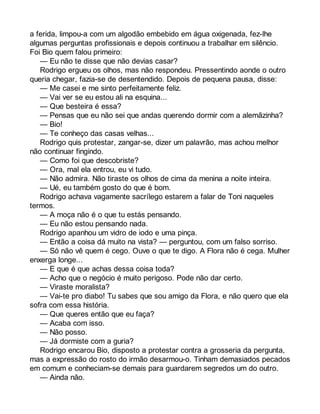 a ferida, limpou-a com um algodão embebido em água oxigenada, fez-lhe 
algumas perguntas profissionais e depois continuou a trabalhar em silêncio. 
Foi Bio quem falou primeiro: 
— Eu não te disse que não devias casar? 
Rodrigo ergueu os olhos, mas não respondeu. Pressentindo aonde o outro 
queria chegar, fazia-se de desentendido. Depois de pequena pausa, disse: 
— Me casei e me sinto perfeitamente feliz. 
— Vai ver se eu estou ali na esquina... 
— Que besteira é essa? 
— Pensas que eu não sei que andas querendo dormir com a alemãzinha? 
— Bio! 
— Te conheço das casas velhas... 
Rodrigo quis protestar, zangar-se, dizer um palavrão, mas achou melhor 
não continuar fingindo. 
— Como foi que descobriste? 
— Ora, mal ela entrou, eu vi tudo. 
— Não admira. Não tiraste os olhos de cima da menina a noite inteira. 
— Ué, eu também gosto do que é bom. 
Rodrigo achava vagamente sacrílego estarem a falar de Toni naqueles 
termos. 
— A moça não é o que tu estás pensando. 
— Eu não estou pensando nada. 
Rodrigo apanhou um vidro de iodo e uma pinça. 
— Então a coisa dá muito na vista? — perguntou, com um falso sorriso. 
— Só não vê quem é cego. Ouve o que te digo. A Flora não é cega. Mulher 
enxerga longe... 
— E que é que achas dessa coisa toda? 
— Acho que o negócio é muito perigoso. Pode não dar certo. 
— Viraste moralista? 
— Vai-te pro diabo! Tu sabes que sou amigo da Flora, e não quero que ela 
sofra com essa história. 
— Que queres então que eu faça? 
— Acaba com isso. 
— Não posso. 
— Já dormiste com a guria? 
Rodrigo encarou Bio, disposto a protestar contra a grosseria da pergunta, 
mas a expressão do rosto do irmão desarmou-o. Tinham demasiados pecados 
em comum e conheciam-se demais para guardarem segredos um do outro. 
— Ainda não. 
 