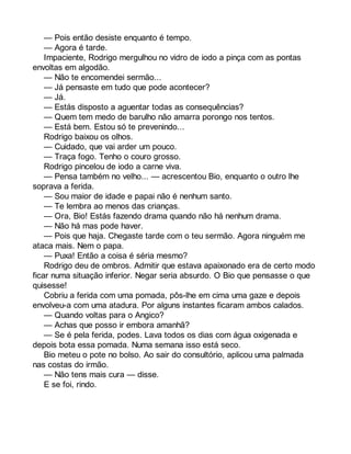 — Pois então desiste enquanto é tempo. 
— Agora é tarde. 
Impaciente, Rodrigo mergulhou no vidro de iodo a pinça com as pontas 
envoltas em algodão. 
— Não te encomendei sermão... 
— Já pensaste em tudo que pode acontecer? 
— Já. 
— Estás disposto a aguentar todas as consequências? 
— Quem tem medo de barulho não amarra porongo nos tentos. 
— Está bem. Estou só te prevenindo... 
Rodrigo baixou os olhos. 
— Cuidado, que vai arder um pouco. 
— Traça fogo. Tenho o couro grosso. 
Rodrigo pincelou de iodo a carne viva. 
— Pensa também no velho... — acrescentou Bio, enquanto o outro lhe 
soprava a ferida. 
— Sou maior de idade e papai não é nenhum santo. 
— Te lembra ao menos das crianças. 
— Ora, Bio! Estás fazendo drama quando não há nenhum drama. 
— Não há mas pode haver. 
— Pois que haja. Chegaste tarde com o teu sermão. Agora ninguém me 
ataca mais. Nem o papa. 
— Puxa! Então a coisa é séria mesmo? 
Rodrigo deu de ombros. Admitir que estava apaixonado era de certo modo 
ficar numa situação inferior. Negar seria absurdo. O Bio que pensasse o que 
quisesse! 
Cobriu a ferida com uma pomada, pôs-lhe em cima uma gaze e depois 
envolveu-a com uma atadura. Por alguns instantes ficaram ambos calados. 
— Quando voltas para o Angico? 
— Achas que posso ir embora amanhã? 
— Se é pela ferida, podes. Lava todos os dias com água oxigenada e 
depois bota essa pomada. Numa semana isso está seco. 
Bio meteu o pote no bolso. Ao sair do consultório, aplicou uma palmada 
nas costas do irmão. 
— Não tens mais cura — disse. 
E se foi, rindo. 
 