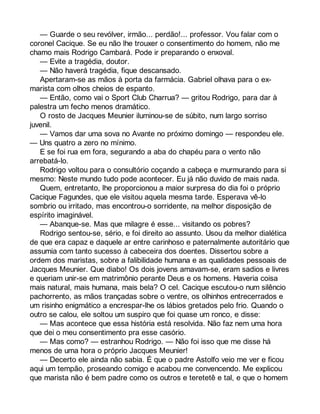 — Guarde o seu revólver, irmão... perdão!... professor. Vou falar com o 
coronel Cacique. Se eu não lhe trouxer o consentimento do homem, não me 
chamo mais Rodrigo Cambará. Pode ir preparando o enxoval. 
— Evite a tragédia, doutor. 
— Não haverá tragédia, fique descansado. 
Apertaram-se as mãos à porta da farmácia. Gabriel olhava para o ex-marista 
com olhos cheios de espanto. 
— Então, como vai o Sport Club Charrua? — gritou Rodrigo, para dar à 
palestra um fecho menos dramático. 
O rosto de Jacques Meunier iluminou-se de súbito, num largo sorriso 
juvenil. 
— Vamos dar uma sova no Avante no próximo domingo — respondeu ele. 
— Uns quatro a zero no mínimo. 
E se foi rua em fora, segurando a aba do chapéu para o vento não 
arrebatá-lo. 
Rodrigo voltou para o consultório coçando a cabeça e murmurando para si 
mesmo: Neste mundo tudo pode acontecer. Eu já não duvido de mais nada. 
Quem, entretanto, lhe proporcionou a maior surpresa do dia foi o próprio 
Cacique Fagundes, que ele visitou aquela mesma tarde. Esperava vê-lo 
sombrio ou irritado, mas encontrou-o sorridente, na melhor disposição de 
espírito imaginável. 
— Abanque-se. Mas que milagre é esse... visitando os pobres? 
Rodrigo sentou-se, sério, e foi direito ao assunto. Usou da melhor dialética 
de que era capaz e daquele ar entre carinhoso e paternalmente autoritário que 
assumia com tanto sucesso à cabeceira dos doentes. Dissertou sobre a 
ordem dos maristas, sobre a falibilidade humana e as qualidades pessoais de 
Jacques Meunier. Que diabo! Os dois jovens amavam-se, eram sadios e livres 
e queriam unir-se em matrimônio perante Deus e os homens. Haveria coisa 
mais natural, mais humana, mais bela? O cel. Cacique escutou-o num silêncio 
pachorrento, as mãos trançadas sobre o ventre, os olhinhos entrecerrados e 
um risinho enigmático a encrespar-lhe os lábios gretados pelo frio. Quando o 
outro se calou, ele soltou um suspiro que foi quase um ronco, e disse: 
— Mas acontece que essa história está resolvida. Não faz nem uma hora 
que dei o meu consentimento pra esse casório. 
— Mas como? — estranhou Rodrigo. — Não foi isso que me disse há 
menos de uma hora o próprio Jacques Meunier! 
— Decerto ele ainda não sabia. É que o padre Astolfo veio me ver e ficou 
aqui um tempão, proseando comigo e acabou me convencendo. Me explicou 
que marista não é bem padre como os outros e teretetê e tal, e que o homem 
 
