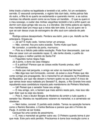 tinha tirado a batina na legalidade e teretetê e tal, enfim, foi um verdadeiro 
sermão. E vassuncê compreende, o vigário fala dum lado, minha patroa fala 
do outro, a filha lá no quarto se exclamando e querendo morrer, e as outras 
meninas me olhando assim como se eu fosse um bandido... O que eu quero é 
o meu sossego, e cuidar das minhas vaquinhas teretetê e tal e enfim quem vai 
dormir com esse gringo não sou eu, é a Doralice. Dei minha palavra ao vigário, 
mas mandei dizer pro moço que a noiva não tem dote. E eu só quero ver o 
que vai sair dessa cruza de estrangeiro de olho azul com cabocla de pelo 
duro. 
Rodrigo estava desapontado. Perdera seu latim, pois o pe. Astolfo se lhe 
antecipara. Ergueu-se. 
— Já vai? É muito cedo. Vamos tomar um amargo. 
— Não, coronel, fica pra outra ocasião. Tenho muito que fazer. 
No corredor, a caminho da porta, murmurou: 
— Pois eu o felicito pela sábia resolução. Pode ficar descansado, que sua 
filha vai casar com um excelente rapaz. E, não tenho dúvida, o patife do 
francês pegou o melhor partido de Santa Fé! 
— Fagundes nunca negou fogo. 
Já à porta, o dono da casa indagou: 
— E a política? Parece que as coisas estão ficando pretas, não? 
— Pretíssimas. 
— Ainda que mal pergunte, o amigo vai votar no marechal Hermes? 
— Não diga isso nem brincando, coronel. Já avisei a Joca Prates que não 
conte comigo pra propaganda. Se o marechal foi um desastre na Presidência 
da República, por que não deixam o homem quieto no seu canto? A troco de 
que vamos levar essa nulidade pro Senado? E, depois, o Rio Grande livre está 
repudiando essa candidatura imposta pelo mandonismo do Pinheiro Machado. 
— Ué! Pensei que o senador fosse seu amigo... 
— É meu amigo, sim, o homem que mais admiro neste país, mas isso não 
quer dizer que eu seja seu lacaio. 
— Pois é, mas o doutor Borges de Medeiros diz amém a tudo quanto o 
senador faz. Mandou os republicanos votarem no marechal, e a carneirada vai 
obedecer. 
— Nem todos, coronel. O partido está cindido. Temos na oposição homens 
como o Ramiro Barcelos, o Carlos Barbosa e parece que até o Firmino de 
Paula. A corrida vai ser braba. 
Cacique fez uma careta de pessimismo. 
— É, mas o marechal vai ganhar outra vez. O Pinheiro quando teima é pior 
que mula. Este país está perdido. Precisamos é duma boa revolução como a 
 