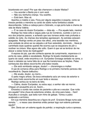 bicarbonato em casa? Por que não chamaram o doutor Matias? 
— Vou acordar o Bento pra ir com você. 
— Não sou nenhuma criança. Vou sozinho. 
— Está bem. Mas vá. 
Apanhou a maleta e saiu. Ficou por alguns segundos à esquina, como se 
tivesse perdido a memória ou caído de súbito numa fantástica cidade 
desconhecida. Voltou a cabeça para o Sobrado, a cuja porta luzia a chama da 
vela de Maria Valéria. 
— É na casa do doutor Eurípedes — dizia ela. — Pra aquele lado, menino! 
Rodrigo fez meia-volta e seguiu pela rua do Comércio, ouvindo o som e o 
eco dos próprios passos, e achando que isso tornava ainda mais profunda a 
solidão da noite. As chamas dos lampiões agonizavam. As estrelas estavam 
apagadas. Rodrigo sentia um peso nos olhos, uma lassidão nos membros, 
uma vontade de atirar-se na calçada e ali ficar estendido, dormindo... Havia já 
caminhado duas quadras quando lhe ocorreu que se esquecera de pôr o 
revólver na cintura. Mas agora não volto. Quem é que vai se lembrar de me 
atacar a estas horas da madrugada? 
A esposa do juiz, que ele conhecia apenas de cumprimento, esperava-o à 
porta da casa, pálida e escabelada. Rodrigo foi levado imediatamente ao 
quarto do casal, onde encontrou o dr. Eurípedes Gonzaga sentado na cama, a 
tossir e debater-se numa falta de ar que lhe transtornava as feições. Pelas 
comissuras dos lábios escorria-lhe uma baba rosada. 
— Ele está vomitando sangue, doutor! — choramingou a mulher. 
O juiz de comarca olhou para Rodrigo e no primeiro momento pareceu não 
reconhecê-lo. Depois balbuciou: 
— Me acuda, doutor, eu morro... 
O peito magro arfava. Da boca entreaberta saía um ronco de estertor e 
pelo rosto lívido escorria-lhe um suor lento e viscoso. 
Rodrigo sentou-se na beira do leito. 
— Calma, doutor Eurípedes, eu estou aqui, o senhor não vai morrer. 
Chegue um pouquinho pra cá. Assim... 
Encostou o ouvido nas costas do paciente e pôs-se a escutar. Que ruído 
era aquele? Uma chuva de estertores úmidos, de cima para baixo... Hum! 
Auscultou o coração, que batia num ritmo de galope. Tomou o pulso: 
acelerado e arrítmico. 
Em sua memória desenhou-se a figura do prof. Graciano Braga numa aula 
remota: “... e nesse caso devemos então pensar logo num edema pulmonar 
agudo!”. 
Sim. Devia ser um edema agudo de pulmão: a respiração curta e opressa, 
 
