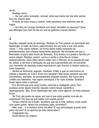 de 83. 
Rodrigo sorriu. 
— Se sair outra revolução, coronel, acho que desta vez nós dois vamos 
ficar do mesmo lado. 
O dono da casa coçou o queixo, onde apontava uma barbicha rala de 
bugre. 
— Um filho do Licurgo Cambará com lenço vermelho no pescoço? Qual, 
seu Rodrigo! Isso nem no dia em que as galinhas criarem dentes! 
4 
Quando, naquela tarde de domingo, Rodrigo viu Toni passar no automóvel dos 
Spielvogel, ao lado de Erwin, pela primeira vez em toda a sua vida sentiu 
ciúme — mas ciúme violento, na forma duma súbita sensação de 
desfalecimento, dum choque fisicamente doloroso. No momento em que o 
Mercedes cruzava pela frente do Sobrado, Toni avistou-o à janela e fez-lhe um 
aceno alegre. Rodrigo, porém, cerrou o cenho e virou-lhe as costas 
ostensivamente. Seus olhos deram então com o Retrato, lá na parede da sala 
de visitas, e ele teve a sensação de que era surpreendido por um estranho 
num momento de absoluta nudez espiritual em que ficavam à mostra todas as 
suas fraquezas. 
Sentia-se diminuído, logrado, insultado. Então o que se murmurava na 
cidade a respeito de Toni e Erwin era verdade? Não havia comadre que não 
comentasse, excitada, as possibilidades daquele noivado. Ele nunca dera 
crédito aos falatórios, mas agora começava a ter suas dúvidas. Dúvidas? 
Qual! Agora tinha a certeza! 
Era incrível que uma moça bonita, instruída e inteligente como Toni 
pudesse achar algum encanto naquele colono boçal, sardento e 
desengonçado. Sim, Erwin Spielvogel não valia coisa alguma: só tinha estatura 
física. 
Se Toni não gosta do rapaz, por que é que anda sozinha com ele de 
automóvel? Por que vai aos bailes com aquele jerivá? 
Tentou chamar-se à razão. Acontece que ela é livre, solteira, pode andar 
com quem quiser. Nunca me prometeu nada, prometeu? 
Não, mas... e a maneira como me olha? E sua perturbação quando está 
perto de mim? E os apertos de mão demorados? 
Imaginação tua. 
Qual! Nunca me engano. 
 