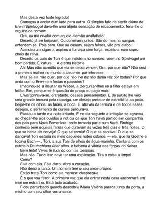 Mas desta vez foste logrado! 
Começou a andar dum lado para outro. O simples fato de sentir ciúme de 
Erwin Spielvogel dava-lhe uma abjeta sensação de rebaixamento, feria-lhe o 
orgulho de homem. 
Ora, eu me nivelar com aquele alemão analfabeto! 
Decerto já se beijaram. Ou dormiram juntos. São do mesmo sangue, 
entendem-se. Pois bem. Que se casem, sejam felizes, vão pro diabo! 
Acendeu um cigarro, aspirou a fumaça com força, expeliu-a num sopro 
cheio de raiva. 
Decerto os pais de Toni é que insistem no namoro, veem no Spielvogel um 
bom partido. É natural... A eterna história. 
Ah! Mas não acredito que ela se deixe vender. Ora, por que não? Não será 
a primeira mulher no mundo a casar-se por interesse. 
Mas se ela não quer, por que não lhe diz não duma vez por todas? Por que 
anda com o Erwin em festas e passeios? 
Imaginou-se a insultar os Weber, a perguntar-lhes se a filha estava em 
leilão. Sim, porque se é questão de preço eu pago mais! 
Envergonhava-se, entretanto, desses pensamentos. E de súbito lhe veio 
uma grande ternura pela rapariga, um desejo protetor de estreitá-la ao peito, 
beijar-lhe os olhos, as faces, a boca. E através da ternura e de todos esses 
desejos, o sentimento de ciúmes perdurava. 
Passou a tarde e a noite irritado. E no dia seguinte a irritação se agravou 
ao chegar-lhe aos ouvidos a notícia de que Toni havia partido em companhia 
dos pais para Nova Pomerânia, onde tomaria parte num Kerb. Rodrigo 
conhecia bem aquelas farras que duravam às vezes três dias e três noites. O 
que se bebia de cerveja! O que se comia! O que se cantava! O que se 
dançava! Toni estaria no meio daqueles rudes colonos — ela, que lia Goethe e 
tocava Bach —, Toni, a sua Toni de olhos de água-marinha. Cantaria com os 
outros o Deutschland über alles, e beberia à vitória das forças do Kaiser... 
Bem feito! Vives te iludindo com as pessoas. 
Mas não. Tudo isso deve ter uma explicação. Tira a coisa a limpo! 
Como? 
Fala com ela. Fala claro. Abre o coração. 
Não desci a tanto. Um homem tem o seu amor-próprio. 
Então trata Toni como ela merece: despreza-a. 
É o que vou fazer. A primeira vez que ela entrar nesta casa encontrará em 
mim um estranho. Está tudo acabado. 
Ficou perturbado quando descobriu Maria Valéria parada junto da porta, a 
mirá-lo com seu olhar verrumante. 
 