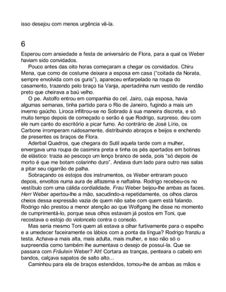 isso desejou com menos urgência vê-la. 
6 
Esperou com ansiedade a festa de aniversário de Flora, para a qual os Weber 
haviam sido convidados. 
Pouco antes das oito horas começaram a chegar os convidados. Chiru 
Mena, que como de costume deixara a esposa em casa (“coitada da Norata, 
sempre envolvida com os guris”), apareceu enfarpelado na roupa do 
casamento, trazendo pelo braço tia Vanja, apertadinha num vestido de rendão 
preto que cheirava a baú velho. 
O pe. Astolfo entrou em companhia do cel. Jairo, cuja esposa, havia 
algumas semanas, tinha partido para o Rio de Janeiro, fugindo a mais um 
inverno gaúcho. Liroca infiltrou-se no Sobrado à sua maneira discreta, e só 
muito tempo depois de começado o serão é que Rodrigo, surpreso, deu com 
ele num canto do escritório a picar fumo. Ao contrário de José Lírio, os 
Carbone irromperam ruidosamente, distribuindo abraços e beijos e enchendo 
de presentes os braços de Flora. 
Aderbal Quadros, que chegara do Sutil aquela tarde com a mulher, 
envergava uma roupa de casimira preta e tinha os pés apertados em botinas 
de elástico: trazia ao pescoço um lenço branco de seda, pois “só depois de 
morto é que me botam colarinho duro”. Andava dum lado para outro nas salas 
a pitar seu cigarrão de palha. 
Sobraçando os estojos dos instrumentos, os Weber entraram pouco 
depois, envoltos numa aura de alfazema e naftalina. Rodrigo recebeu-os no 
vestíbulo com uma cálida cordialidade. Frau Weber beijou-lhe ambas as faces. 
Herr Weber apertou-lhe a mão, sacudindo-a repetidamente, os olhos claros 
cheios dessa expressão vazia de quem não sabe com quem está falando. 
Rodrigo não prestou a menor atenção ao que Wolfgang lhe disse no momento 
de cumprimentá-lo, porque seus olhos estavam já postos em Toni, que 
recostava o estojo do violoncelo contra o consolo. 
Mas seria mesmo Toni quem ali estava a olhar furtivamente para o espelho 
e a umedecer faceiramente os lábios com a ponta da língua? Rodrigo franziu a 
testa. Achava-a mais alta, mais adulta, mais mulher, e isso não só o 
surpreendia como também lhe aumentava o desejo de possuí-la. Que se 
passara com Fräulein Weber? Ah! Cortara as tranças, penteara o cabelo em 
bandos, calçava sapatos de salto alto... 
Caminhou para ela de braços estendidos, tomou-lhe de ambas as mãos e 
 