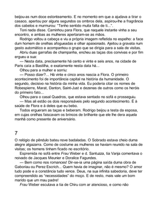 beijou-as num doce estonteamento. E no momento em que a ajudava a tirar o 
casaco, apertou por alguns segundos os ombros dela, aspirou-lhe a fragrância 
dos cabelos e murmurou: “Tenho sentido muita falta de ti...”. 
Toni nada disse. Caminhou para Flora, que naquele instante vinha a seu 
encontro, e ambas as mulheres apertaram-se as mãos. 
Rodrigo voltou a cabeça e viu a própria imagem refletida no espelho: a face 
dum homem de orelhas afogueadas e olhar apaixonado. Ajeitou a gravata num 
gesto automático e acompanhou o grupo que se dirigia para a sala de visitas. 
Abriu duas garrafas de champanha, encheu as taças dos convivas e por fim 
ergueu a sua: 
— Nesta data, precisamente há cento e vinte e seis anos, na cidade de 
Paris caía a Bastilha, e exatamente nesta data há... 
Olhou para a mulher e sorriu: 
— Posso dizer?... Há vinte e cinco anos nascia a Flora. O primeiro 
acontecimento foi de importância capital na história da humanidade. O 
segundo, decisivo na história da minha vida. Eu poderia citar os nomes de 
Robespierre, Marat, Danton, Saint-Just e dezenas de outros como os heróis 
do primeiro fato... 
Olhou para o casal Quadros, que estava sentado no sofá e prosseguiu. 
— Mas ali estão os dois responsáveis pelo segundo acontecimento. É à 
saúde de Flora e à deles que eu bebo. 
Todos ergueram as taças e beberam. Rodrigo beijou a testa da esposa, 
em cujas orelhas faiscavam os brincos de brilhante que ele lhe dera aquela 
manhã como presente de aniversário. 
7 
O relógio de pêndulo bateu nove badaladas. O Sobrado estava cheio duma 
alegre algazarra. Como de costume as mulheres se haviam reunido na sala de 
visitas; os homens tinham ficado no escritório. 
Espremida no sofá entre Frau Weber e d. Santuzza, tia Vanja comentava o 
noivado de Jacques Meunier e Doralice Fagundes. 
— Bem como nos romances! Dir-se-ia uma página saída duma obra de 
Gaboriau ou Perez Escrich... Quem havia de imaginar, não é mesmo? O amor 
tudo pode e a constância tudo vence. Deus, na sua infinita sabedoria, deve ter 
compreendido as “necessidades” do moço. E de resto, mais vale um bom 
marido que um mau padre! 
Frau Weber escutava a tia de Chiru com ar atencioso, e como não 
 