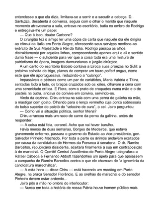 entendesse o que ela dizia, limitava-se a sorrir e a sacudir a cabeça. D. 
Santuzza, desatenta à conversa, seguia com o olhar o marido que naquele 
momento atravessava a sala, entrava no escritório, batia no ombro de Rodrigo 
e entregava-lhe um papel. 
— Que é isso, doutor Carbone? 
O cirurgião fez o amigo ler uma cópia da carta que naquele dia ele dirigira 
ao cônsul da Itália em Porto Alegre, oferecendo seus serviços médicos ao 
exército de Sua Majestade o Rei da Itália. Rodrigo passou os olhos 
distraidamente por aquelas linhas, compreendendo apenas aqui e ali o sentido 
duma frase — o suficiente para ver que a coisa toda era uma mistura de 
patriotismo de ópera, imagens dannunzianas e jargão cirúrgico. 
A um canto do escritório Babalo contava a Liroca suas proezas no Sutil: a 
próxima colheita de trigo, planos de comprar um touro polled angus, nome 
este que ele aportuguesava, reduzindo-o a “culango”. 
Impassíveis e pétreas como um par de cariátides, Maria Valéria e Titina, 
sentadas lado a lado, os braços cruzados sob os xales, olhavam a cena com 
uma serenidade crítica. E Flora, com o prato de croquetes numa mão e o de 
pastéis na outra, andava de conviva em conviva, servindo-os. 
Vindo da cozinha, Chiru entrou na sala com uma perna de galinha na mão, 
a mastigar com gosto. Olhando para o lenço vermelho cuja ponta sobressaía 
do bolso superior do paletó do “velocino de ouro”, o cel. Jairo perguntou: 
— Como vai a situação política, senhor Mena? 
Chiru arrancou mais um naco de carne da perna da galinha, antes de 
responder: 
— A coisa está feia, coronel. Acho que vai haver barulho. 
Havia menos de duas semanas, Borges de Medeiros, que estava 
gravemente enfermo, passara o governo do Estado ao vice-presidente, gen. 
Salvador Pinheiro Machado. Por toda a parte os ânimos andavam exaltados 
por causa da candidatura de Hermes da Fonseca à senatoria. O dr. Ramiro 
Barcellos, republicano dissidente, aceitara finalmente a sua em contraposição 
à do marechal. O Comitê Central Acadêmico de Porto Alegre telegrafara a 
Rafael Cabeda e Fernando Abbott fazendolhes um apelo para que apoiassem 
a campanha de Ramiro Barcellos contra o que ele chamava de “a ignomínia da 
candidatura marechálica”. 
— A esta hora — disse Chiru — está havendo um meeting em Porto 
Alegre, na praça Senador Florêncio. E as orelhas do marechal e do senador 
Pinheiro devem estar ardendo... 
Jairo pôs a mão no ombro do interlocutor: 
— Nunca em toda a história de nossa Pátria houve homem público mais 
 