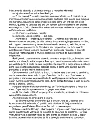 injustamente atacado e difamado do que o marechal Hermes! 
— Injustamente? — estranhou Rodrigo. 
— E por que não? — retrucou Jairo com veemência. — A caricatura, a 
imprensa oposicionista e a malícia popular ajudadas pela insídia dos inimigos 
do marechal, haviam-no apresentado ao país como um imbecil, um débil 
mental, quando na verdade ele era um homem culto e talentoso, um grande 
estrategista, o único chefe militar sul-americano que realmente impressionara 
o Estado-Maior do Kaiser. 
— Xô mico! — exclamou Babalo. 
E, num eco, Liroca repetiu: — Xô mico. 
— Além disso — prosseguiu o coronel —, Hermes da Fonseca é um 
homem honesto, decente, de vida privada limpa e coração generoso. — Sim, 
não negava que em seu governo tivesse havido excessos, inépcias, erros... 
Mas pode um presidente da República ser responsável por tudo quanto 
acontece no imenso território nacional? A Hermes da Fonseca, o Exército 
devia sua reorganização e muitos estados a extinção de suas odiosas 
oligarquias. 
Rodrigo não prestava mais atenção ao que o amigo dizia, pois estava com 
o olhar e a atenção voltados para Toni, que conversava animadamente com o 
pe. Astolfo junto à porta da sala de jantar. De repente a moça atirou a cabeça 
para trás e soltou uma risada. Rodrigo sentiu-a como uma carícia que lhe 
percorreu o corpo inteiro, num calafrio. 
Desviou o olhar da Fräulein e fitou-o no irmão, que lá estava no escritório, 
sentado em silêncio ao lado do pai. Que diabo terá o rapaz? — tornou a 
perguntar a si mesmo. A proximidade de Wolfgang causava-lhe certo mal-estar. 
Achava-o demasiadamente belo, duma beleza feminina, e isso de certo 
modo o ofendia. Enfim... 
Naquele instante Flora tomou o braço de Toni e levou-a para o fundo da 
casa. O pe. Astolfo aproximou-se do grupo masculino. 
— Já discutindo política? — perguntou, sorridente, apoiando os cotovelos 
no respaldo duma cadeira. 
Aderbal ergueu os olhos para o vigário. 
— Eu estava dizendo ao coronel que o doutor Júlio de Castilhos está 
fazendo uma falta danada. O partido está dividido. O Borjoca se deixa 
engambelar pelo Pinheiro Machado, faz tudo o que ele quer... 
Babalo — refletiu Rodrigo, olhando para o sogro — não deixava apagar-se 
nunca sua lâmpada votiva ao pé do altar de são Júlio de Castilhos. Por sua 
vez Liroca vivia a acender velas de libra diante da imagem de são Gaspar 
Martins. Aqueles dois exemplos de fé e devoção deixavam-no comovido. 
 
