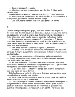 — Deixa de bobagem! — repetiu. 
— Atiraste no que viste e acertaste no que não viste. A vida é assim 
mesmo, rapaz. 
Aquela referência velada a Toni exasperou Rodrigo, que fechou a cara. 
— Proíbo-te de me tocares outra vez nesse assunto. E se contares isso a 
outra pessoa, palavra que corto as relações contigo. 
— Está bem, não te ofendas, está bem. Este peito é um túmulo. 
8 
Quando Rodrigo voltou para o grupo, Jairo fazia a defesa de Borges de 
Medeiros e da ditadura republicana positivista, a qual, a seu ver, seria a única 
salvação para o Brasil. E o coronel, que chegara um tanto macambúzio à 
festa, falava agora com paixão, de pé, a gesticular na frente do vigário. 
— Que panorama oferece nossa época? — perguntou. — O da mais 
profunda e desoladora anarquia moral e mental. Ninguém acredita em mais 
nada, não se adora nem sequer a deusa Razão, como os revolucionários de 
1789, mas a deusa Dúvida... 
— Nem todos, coronel — protestou o vigário —, nem todos... 
— As velhas bases intelectuais e morais da humanidade ruíram por terra 
por culpa do regime que por tanto tempo dirigiu os destinos da humanidade: o 
católico feudal. 
— Mas o senhor se esquece — obtemperou o padre, com seu jeito 
ponderado e respeitoso — do serviço que o feudalismo prestou ao mundo 
com as Cruzadas, por exemplo... 
— Ah! Mas depois das Cruzadas o catolicismo perdeu toda a iniciativa 
social e ficou numa triste dependência dos poderes políticos. O que tem feito 
de lá para cá é simplesmente tratar de sobreviver... 
— O que não é pouco — observou Rodrigo, com os olhos a andar dum 
lado para outro, em busca de Toni. 
Babalo alisava uma palha de milho com a lâmina da faca, dando ao que o 
coronel dizia uma atenção meio céptica. 
— Isso é o que diz Comte — reagiu o padre. — Mas o que nós católicos 
lemos na história é coisa muito diferente. 
— Ora — prosseguiu o coronel, apanhando distraidamente um croquete —, 
o regime feudal se foi aos poucos decompondo à medida que o espírito 
positivo e a atividade industrial se iam desenvolvendo. E que aconteceu 
quando a velha organização tombou desfeita em pó? Não havia nada para 
 