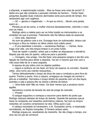 a dispneia, a expectoração rosada... Mas se fosse uma crise de asma? O 
diabo era que não conhecia o passado mórbido do homem... Tentar fazer 
perguntas àquelas duas criaturas alarmadas seria pura perda de tempo. Era 
necessário agir com urgência. 
— Ai! — gemeu o magistrado. — Ai que eu morro... Abram uma janela, 
quero ar... 
Parada ao pé da cama, a mulher chorava desatadamente, cobrindo o rosto 
com as mãos. 
Rodrigo abriu a maleta para ver se tinha trazido os instrumentos e os 
remédios de que ia precisar. Felizmente não lhe faltava nada do essencial. 
— Uma vela, depressa! 
Ao som da palavra vela a sra. Gonzaga teve um sobressalto, deixou cair 
os braços e fitou no médico os olhos cheios dum súbito pavor. 
— É pra desinfetar a lanceta — esclareceu Rodrigo. — Vamos, dona, 
traga uma vela, uns três lenços limpos e um prato fundo. 
Teve de repetir o pedido, antes que a mulher se dispusesse a atendê-lo. 
Depois que ela saiu do quarto, voltou-se para o paciente: 
— Coragem, meu amigo. Vou lhe fazer uma pequena sangria e dar-lhe uma 
injeção de morfina para aliviar a dispneia. Vai ser o mesmo que tirar com a 
mão essa falta de ar e essa angústia. 
A esposa do juiz voltou com os objetos pedidos. 
— Agora a senhora vai me fazer um favor de esperar no corredor. Quando 
voltar, verá como seu marido ressuscitou... 
Tomou delicadamente o braço da dona da casa e conduziu-a para fora do 
quarto. Fechou a porta, tirou o casaco, arregaçou as mangas da camisa e 
pôs-se a trabalhar. Garroteou o braço direito do paciente com um dos laços, 
acendeu a vela e passou-lhe na chama a lâmina do bisturi. 
— Uma linda veia! Não se mexa. Vai doer menos que a picadura duma 
agulha. 
Aproximou a ponta da lanceta da veia da prega do cotovelo. 
— Pronto! 
O sangue esguichou e começou a escorrer para dentro do prato que 
Rodrigo colocara debaixo do braço do doente. Quando lhe pareceu que já 
havia no recipiente uns trezentos centímetros cúbicos, fez com os lenços 
restantes um curativo compressivo na veia. Olhou para o juiz. 
A cabeça recostada no travesseiro, o dr. Eurípedes sorria, a respiração 
normalizada, as feições tranquilas. O homem estava salvo. 
Rodrigo ergueu-se, assobiando de mansinho. Se não chego a tempo, era 
uma vez um juiz de comarca! 
 