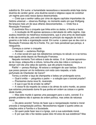 substituí-la. Em suma: a humanidade necessitava e necessita ainda hoje duma 
doutrina de caráter geral, uma doutrina social e religiosa capaz de constituir 
um regime para esta nossa época desencantada. 
— Creio que o senhor saltou por cima de alguns capítulos importantes da 
história universal — observou Rodrigo, no momento exato em que Wolfgang 
lhe lançava mais um de seus olhares desconcertantes. — Onde fica a 
Revolução Francesa? 
O positivista fitou o croquete que tinha entre os dedos, e franziu a testa: 
— A revolução de 89 apenas apressou a derrubada do velho regime, mas 
acabou insistindo na metafísica revolucionária, que é uma arma de destruição 
e não de construção, pois está baseada no princípio da negação de todo o 
governo e de toda a organização social. Em suma: o passo que se deu com a 
Revolução Francesa não foi à frente. Foi, por mais paradoxal que pareça, à 
retaguarda. 
Começou a comer o croquete. 
— Heresia! — exclamou Rodrigo. 
— A crise social em que nos debatemos começou no século XIV e se tornou 
mais aguda ainda depois da Revolução Francesa. 
Naquele momento Toni voltava à sala de visitas. O dr. Carbone aproximou-se 
da moça, enlaçou-lhe a cintura, tomou-lhe uma das mãos e começou a 
dançar com ela uma valsa de opereta, que ele próprio trauteava. 
Patife! — pensou Rodrigo. Ali estava a vantagem de usar barbas. Como é 
que posso parecer um tio inofensivo com esta cara raspada, e todo 
perfumado de Chantecler de Caron? 
Tornou a encher a taça de champanha e bebeu um prolongado sorvo. 
— Qual é então — perguntou o padre — a solução que o coronel propõe? 
— Precisamos duma nova fé, reverendo. 
— E que é que há de errado na velha? 
— A vossa fé diz respeito às coisas e às almas do outro mundo, ao passo 
que estamos precisando duma fé que ponha em ordem as coisas e a gente 
deste mundo. 
— Mas este mundo é apenas uma passagem para o outro, coronel. E o 
grande problema não é apenas de ordem política, mas antes de natureza 
moral. 
— De pleno acordo! Temos de fazer que a reorganização mental e moral 
preceda a reorganização política. Necessitamos regular o quanto antes as 
relações entre a Família e a Sociedade. 
— Só quem pode fazer isso é a Igreja, com a sua autoridade moral. 
— E por que não o fez nestes quase dois mil anos de sua existência? Mas 
 