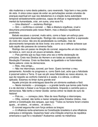 não mudemos o rumo desta palestra, caro reverendo. Veja bem o meu ponto 
de vista. A única coisa capaz de evitar as perturbações sociais oriundas da 
anarquia espiritual em que nos debatemos é a criação duma autoridade 
temporal verdadeiramente poderosa, capaz de efetuar a regeneração moral e 
mental da humanidade, criar, em suma, uma nova Fé. 
— Uma ditadura? — exclamou Rodrigo. 
— Sim — confirmou o coronel. — Não a ditadura orgulhosa, cruel e 
desumana preconizada pelo nosso Rubim, mas a ditadura republicana 
positivista. 
Babalo escutava o coronel, muito sério, como a fazer um esforço para 
compreender aquela dissertação. Rodrigo não conseguiu decifrar a expressão 
do rosto de Liroca: não era de perplexidade ou confusão, mas de 
aborrecimento temperado de leve ironia: era como se o velhote achasse que 
tudo aquilo não passava de conversa fiada. 
Rodrigo deu um passo na direção do coronel, segurou-lhe um dos botões 
da túnica e, com voz já um pouco arrastada, disse: 
— Pois permita que eu faça mais uma vez a minha declaração de 
princípios. Creio nos Direitos do Homem e em todas as conquistas da 
Revolução Francesa. Creio na liberdade, na igualdade e na fraternidade. 
Numa palavra: creio na democracia. 
— Mas, meu amigo... 
— Não me interrompa, coronel, por favor. Quero terminar o meu 
pensamento. Acredito no progresso e, como Saint-Just, acho que a felicidade 
é possível sobre a Terra. O que vai pôr essa felicidade ao nosso alcance, no 
que diz respeito ao conforto material e à saúde, é a ciência, a ciência 
aplicada. Estamos no limiar duma grande era! 
Aquele princípio de embriaguez dava-lhe um otimismo exaltado e fácil. 
— Neste momento — prosseguiu — a grande tarefa que temos pela frente 
é a de derrotar o Kaiser e as forças da barbárie, limpando o caminho para a 
democracia. Não tenho a menor dúvida: vamos entrar na idade de ouro da 
história! 
— Pois eu... — começou Jairo. Mas de novo Rodrigo o interrompeu. 
— Olhe, coronel, não tenho a menor simpatia pelos Estados Unidos, mas 
admiro a Constituição dos ianques, que reza: “Todos os homens foram criados 
iguais... et cetera... et cetera... et cetera...”. 
O coronel segurou-lhe com força ambos os braços: 
— A influência norte-americana na Constituição brasileira é uma influência 
anárquica e retrógrada. Quisemos fazer uma imitação empírica da república 
americana e qual foi o resultado? Acabamos caindo na metafísica 
 