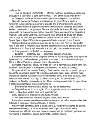 parlamentar. 
— Pois eu sou pelo Parlamento — afirmou Rodrigo, já desinteressado da 
discussão, a vasculhar a sala com o olhar. (Toni, onde estás, meu bem?) 
— O regime parlamentar é caro e inoperante — replicou o positivista. 
Naquele momento Carbone aproximou-se do gramofone e pô-lo a 
funcionar. Amato rompeu a cantar a grande ária d’O barbeiro de Sevilha. 
Chiru fez uma careta e tapou os ouvidos com as mãos. Olhando para Herr 
Weber, que comia o mingau que Flora acabava de lhe trazer, Rodrigo teve a 
impressão de que o maestro sofria: para ele ópera era cacofonia, caricatura 
musical. Mas Carlo Carbone, este estava feliz, andava de grupo em grupo, 
com a taça na mão, em passinhos de balé a cantarolar com o barítono — 
fìgaro, fìgaro, fìgaro! Parecia um gnomo bêbedo em meio duma floresta. 
Rodrigo deixou os amigos e acercou-se de Toni. Era horrível não poder 
ficar a sós com a Fräulein, levá-la para algum canto escuro daquela casa, ou 
pô-la dentro do Ford e sair com ela a andar pelo campo sob as estrelas. 
— Está gostando da festa? — perguntou. 
— Épatant! — exclamou ela. — Vraiment épatant, mon ami. 
E de novo ele se viu como um peixe imóvel no fundo daqueles dois lagos de 
água-marinha. Ia dizer-lhe um galanteio, mas com o rabo dos olhos viu que 
Titina e Maria Valéria o vigiavam como cães de fila. 
Santuzza ergueu-se, pegou no braço de Toni e convidou-a a subir para ver i 
bambini. Sem esperar a aquiescência da menina, arrastou-a consigo. 
Gringa maldita! — pensou Rodrigo. Será que fez isso de propósito, porque 
desconfia de alguma coisa? O remédio era beber mais, mais, sempre mais. 
Trouxe da cozinha outra garrafa de champanha, abriu-a no meio da sala, com 
estardalhaço, encheu sua taça e bebeu como quem se dessedenta. O 
barbeiro de Sevilha cessou de cantar. Chiru postou-se na frente do gramofone 
e gritou para Carbone, que se aproximava: 
— Se o senhor me bota outra chapa nós nos estranhamos! 
— Brigante! — sorriu o cirurgião. E com a piteira riscou o colete branco do 
outro. — Que belo ventre para uma laparotomia! 
Chiru acercou-se, mesureiro, de mamã Weber. 
— Por que a senhora não toca alguma coisa, dona Frau? 
A austríaca sorriu, encolheu os ombros e ergueu as mãos espalmadas: não 
entendia a pergunta. Rodrigo traduziu o pedido. 
Frau Weber caminhou para o piano, abriu-o, fez girar o assento do banco, 
sentou-se e começou a tocar uma valsa de Chopin. A princípio todos 
escutaram em silêncio, mas em breve as conversas se reataram, primeiro em 
murmúrios e cochichos, depois livremente, em tom natural. 
 