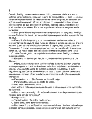 9 
Quando Rodrigo tornou a entrar no escritório, o coronel ainda atacava o 
sistema parlamentarista. Seria um regime de desigualdade — dizia — em que 
só teriam representantes os fazendeiros de café e de gado, os usineiros de 
açúcar e o alto comércio. Como acontecera no tempo do Império, seriam 
eleitos apenas os que possuíssem dinheiro, posição social, qualidades de 
orador ou bons padrinhos. Em suma: o parlamentarismo era o governo da 
burguesia! 
— Mas poderá haver regime realmente republicano — perguntou Rodrigo 
— sem Parlamento, isto é, sem a participação no governo dos representantes 
do povo? 
— É uma ilusão imaginar que os parlamentares seriam verdadeiros 
representantes do povo. O povo nunca os elegeu e jamais os elegerá. O povo 
vota em quem os chefetes locais mandam. E depois, veja quanto custa um 
Parlamento. E o povo terá de pagar por um luxo de que ele não tira o menor 
benefício. De resto, todos sabemos que o sufrágio universal é uma farsa. 
O padre fez um gesto que exprimia o seu desacordo. Rodrigo encheu a 
taça dos amigos. 
— Em suma — disse o pe. Astolfo —, o que o senhor preconiza é um 
ditador... 
— Padre, não pronuncie com tanto desprezo a palavra ditador. Digamos 
antes que o governo ideal será o de um estadista, veja bem o sentido desta 
palavra, um estadista capaz de exercer a ditadura republicana, a qual, 
segundo Augusto Comte, deve concentrar todo o poder político, deixando a 
uma câmara, com um número reduzido de membros, as funções puramente 
financeiras. 
— É o que temos no Rio Grande! — disse Rodrigo. 
— Para felicidade vossa e do resto do Brasil. 
— Não estou muito certo disso... 
Jairo voltou a cabeça para o dono da casa e mirou-o com uma expressão 
de surpresa. 
— Mas o meu caro amigo não vai candidatar-se a um lugar na Assembleia, 
indicado pelo partido governista? 
Rodrigo sorriu: 
— Também disso não estou muito certo... 
O padre olhou para dentro de sua taça. 
— Mas quem é que vai fiscalizar essa sua admirável ditadura, evitando que 
o ditador cometa excessos, o que é de se esperar dum ser humano falível? 
 