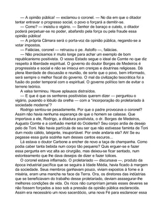 — A opinião pública! — exclamou o coronel. — No dia em que o ditador 
tentar entravar o progresso social, o povo o forçará a demitir-se. 
— Como? — insistiu o vigário. — Senhor de baraço e cutelo, o ditador 
poderá perpetuar-se no poder, abafando pela força ou pela fraude essa 
opinião pública! 
— A própria Câmara será o porta-voz da opinião pública, negando-se a 
votar impostos. 
— Falácias, coronel — retrucou o pe. Astolfo —, falácias. 
— Não precisamos ir muito longe para achar um exemplo de bom 
republicanismo positivista. O vosso Estado segue o ideal de Comte no que diz 
respeito à liberdade espiritual. O governo do doutor Borges de Medeiros é 
progressista e social e não se imiscui em crenças e doutrinas religiosas. Dá 
plena liberdade de discussão e reunião, de sorte que o povo, bem informado, 
será sempre o melhor fiscal do governo. O mal da civilização teocrática foi a 
fusão do poder temporal com o espiritual. O governo político tem de evitar o 
terreno teórico. 
A valsa terminou. Houve aplausos distraídos. 
— E que é que os senhores positivistas querem dizer — perguntou o 
vigário, puxando o lóbulo da orelha — com a “incorporação do proletariado à 
sociedade moderna”? 
Rodrigo sentou-se pesadamente. Por que o padre provocava o coronel? 
Assim não havia nenhuma esperança de que o homem se calasse. Que 
importava a ele, Rodrigo, a ditadura positivista, o dr. Borges de Medeiros, 
Augusto Comte e a confusão mental do Ocidente? Seu corpo ardia de desejo 
pelo de Toni. Não havia partícula de seu ser que não estivesse faminta de Toni 
dum modo cálido, latejante, insuportável. Por onde andaria ela? Ah! Se eu 
pegasse essa guria sozinha num desses cantos escuros... 
Lá estava o doutor Carbone a encher de novo a taça de champanha. Como 
podia caber tanta bebida num corpo tão pequeno? Quis erguer-se e fazer 
essa pergunta em voz alta ao cirurgião, mas deixou-se ficar sentado, num 
estonteamento que lhe dava desejos de dizer e fazer tolices. 
O coronel estava inflamado. O proletariado — discursava —, produto da 
época industrial pacífica que se seguira à Idade Média, havia ficado à margem 
da sociedade. Seus membros ganhavam pouco, viviam expostos à fome e à 
miséria, eram uma mancha na face da Terra. Ora, os diretores das indústrias 
que se beneficiavam do trabalho desse proletariado, deviam asssegurar-lhe 
melhores condições de vida. Os ricos não cumpririam jamais esses deveres se 
não fossem forçados a isso sob a pressão da opinião pública esclarecida. 
Assim era necessário um novo sacerdócio, uma nova Fé para esclarecer essa 
 
