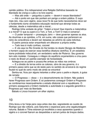 opinião pública. Era indispensável uma Religião Definitiva baseada na 
liberdade de crença e culto e no livre exame. 
— Mas até onde — perguntou o padre — devem ir essas liberdades? 
— Até o ponto em que não ponham em perigo a ordem pública. E ouça 
mais isto, meu caro vigário, essa nova Fé de que tanto necessitamos deve ser 
o fundamento duma verdadeira educação nacional que abranja todas as 
ciências, desde a matemática até a moral... 
Rodrigo tinha vontade de gritar: “Calem a boca! Que importa a matemática 
e a moral? O que eu quero é a Toni, a Toni, a Toni! O mais é conversa”. 
— O poder temporal — prosseguiu Jairo — deve governar apenas os atos. 
As doutrinas e as opiniões, a Fé, em suma, são coisas que pertencem ao 
reino da consciência e devem ser deixadas ao arbítrio de cada indivíduo. 
O padre parecia estar empenhado em dilacerar a própria orelha. 
— Tudo isso é muito confuso, coronel. 
— E vós aqui no Rio Grande do Sul tendes no doutor Borges de Medeiros 
o homem capaz de exercer essa benéfica ditadura científica. É um estadista 
duma probidade indiscutível, um verdadeiro varão de Plutarco. Seu governo 
tem sido modelar. Conseguiu o milagre do equilíbrio orçamentário e criou para 
o resto do Brasil um padrão exemplar de honestidade. 
Achegou-se ao padre e pousou-lhe ambas as mãos nos ombros: 
— E a divisão de terras entre os colonos, obra de seu governo, é o 
primeiro passo sério que se dá neste país no sentido de arrancá-lo do regime 
feudal no qual de certo modo ele ainda se encontra! 
Sentou-se, ficou por alguns instantes a olhar para o padre e depois, à guisa 
de remate: 
— O Progresso — disse — é o desenvolvimento da Ordem. Não poderá 
haver Progresso sem Ordem. E só poderemos conseguir Ordem e Progresso 
se combinarmos inexoravelmente o estado ditatorial com o republicano. O 
primeiro assegurará a Ordem mediante a autoridade e o segundo garantirá o 
Progresso por meio da liberdade. 
Babalo e Liroca trocaram um olhar céptico. 
10 
Chiru levou a tia Vanja para casa antes das dez, segredando ao ouvido de 
Rodrigo que não voltaria, pois Saturnino o esperava para uma vagabundagem 
noturna. Babalo e Titina estavam já recolhidos a seus aposentos quando o 
vigário e o coronel fizeram as despedidas e saíram juntos de braços dados. 
 