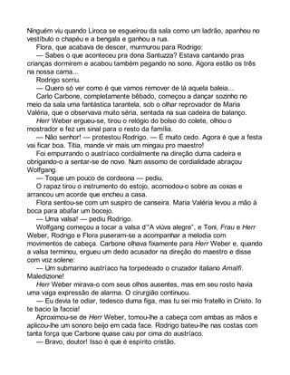 Ninguém viu quando Liroca se esgueirou da sala como um ladrão, apanhou no 
vestíbulo o chapéu e a bengala e ganhou a rua. 
Flora, que acabava de descer, murmurou para Rodrigo: 
— Sabes o que aconteceu pra dona Santuzza? Estava cantando pras 
crianças dormirem e acabou também pegando no sono. Agora estão os três 
na nossa cama... 
Rodrigo sorriu. 
— Quero só ver como é que vamos remover de lá aquela baleia... 
Carlo Carbone, completamente bêbado, começou a dançar sozinho no 
meio da sala uma fantástica tarantela, sob o olhar reprovador de Maria 
Valéria, que o observava muito séria, sentada na sua cadeira de balanço. 
Herr Weber ergueu-se, tirou o relógio do bolso do colete, olhou o 
mostrador e fez um sinal para o resto da família. 
— Não senhor! — protestou Rodrigo. — É muito cedo. Agora é que a festa 
vai ficar boa. Titia, mande vir mais um mingau pro maestro! 
Foi empurrando o austríaco cordialmente na direção duma cadeira e 
obrigando-o a sentar-se de novo. Num assomo de cordialidade abraçou 
Wolfgang. 
— Toque um pouco de cordeona — pediu. 
O rapaz tirou o instrumento do estojo, acomodou-o sobre as coxas e 
arrancou um acorde que encheu a casa. 
Flora sentou-se com um suspiro de canseira. Maria Valéria levou a mão à 
boca para abafar um bocejo. 
— Uma valsa! — pediu Rodrigo. 
Wolfgang começou a tocar a valsa d’“A viúva alegre”, e Toni, Frau e Herr 
Weber, Rodrigo e Flora puseram-se a acompanhar a melodia com 
movimentos de cabeça. Carbone olhava fixamente para Herr Weber e, quando 
a valsa terminou, ergueu um dedo acusador na direção do maestro e disse 
com voz solene: 
— Um submarino austríaco ha torpedeado o cruzador italiano Amalfi. 
Maledizione! 
Herr Weber mirava-o com seus olhos ausentes, mas em seu rosto havia 
uma vaga expressão de alarma. O cirurgião continuou. 
— Eu devia te odiar, tedesco duma figa, mas tu sei mio fratello in Cristo. Io 
te bacio la faccia! 
Aproximou-se de Herr Weber, tomou-lhe a cabeça com ambas as mãos e 
aplicou-lhe um sonoro beijo em cada face. Rodrigo bateu-lhe nas costas com 
tanta força que Carbone quase caiu por cima do austríaco. 
— Bravo, doutor! Isso é que é espírito cristão. 
 