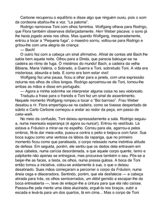 Carbone recuperou o equilíbrio e disse algo que ninguém ouviu, pois o som 
da cordeona abafou-lhe a voz. “La paloma”. 
Rodrigo namorava Toni com olhos famintos. Wolfgang olhava para Rodrigo, 
que Flora também observava disfarçadamente. Herr Weber piscava: o sono já 
lhe havia jogado areia nos olhos. Mas quando Wolfgang, inesperadamente, 
entrou a tocar a “Pequena fuga”, o maestro sorriu, voltou-se para Rodrigo e 
gritou-lhe com uma alegria de criança: 
— Bach! 
O outro fez com a cabeça um sinal afirmativo. Afinal de contas até Bach lhe 
sabia bem aquela noite. Olhou para a Dinda, que parecia balouçar-se na 
cadeira ao ritmo de fuga. Ó mistérios do mundo! Bach, a cadeira da velha 
Bibiana, Maria Valéria, o Sobrado, a Guerra e Toni, sobretudo Toni. A vida era 
misteriosa, absurda e bela. E como era bom estar vivo! 
Wolfgang fez uma pausa, ficou a olhar para a janela, com uma expressão 
noturna nos olhos de cílios longos. Rodrigo aproximou-se de Toni, tomou-lhe 
ambas as mãos e disse em português: 
— Agora a minha sobrinha vai interpretar alguma coisa no seu violoncelo. 
Traduziu a frase para o francês e Toni fez um sinal de assentimento. 
Naquele momento Wolfgang rompeu a tocar o “Boi barroso”. Frau Weber 
desatou a rir. Flora empertigou-se na cadeira, como se tivesse despertado de 
súbito e Carlo Carbone começou a andar ao redor da peça, em passo de 
cake-walk. 
No meio da confusão, Toni deixou apressadamente a sala. Rodrigo seguiu-a, 
numa insensata esperança (é agora ou nunca!). Entrou no vestíbulo. Lá 
estava a Fräulein a mirar-se no espelho. Correu para ela, agarrou-a pelos 
ombros, fê-la dar meia-volta, puxou-a contra o peito e beijou-a com furor. Sua 
boca sugou como uma ventosa os lábios da rapariga, que no primeiro 
momento ficou como que paralisada, o corpo retesado numa instintiva atitude 
de defesa. Em seguida, porém, ele sentiu que os dedos dela entravam em 
seus cabelos, numa carícia desordenada, e que aquele corpo quente, tenro e 
palpitante não apenas se entregava, mas procurava também o seu. Pôs-se a 
beijar-lhe as faces, a testa, os olhos, numa pressa gulosa. A boca de Toni 
então tomou a iniciativa, colou-se avidamente à sua, o que o deixou 
desatinado. Suas mãos começaram a percorrer o corpo da Fräulein, numa 
ânsia cega e dilaceradora. Sentindo, porém, que ela desfalecia — a cabeça 
atirada para trás, os olhos semicerrados, um débil gemido a escapar-lhe da 
boca entreaberta —, teve de enlaçar-lhe a cintura para que ela não caísse. 
Passou-lhe pela mente uma ideia alucinada; erguê-la nos braços, subir a 
escada e levá-la para um dos quartos, lá em cima... Mas o corpo de Toni 
 