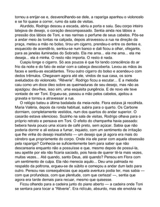 tornou a enrijar-se e, desvencilhando-se dele, a rapariga apanhou o violoncelo 
e se foi quase a correr, rumo da sala de visitas. 
Aturdido, Rodrigo desceu a escada, abriu a porta e saiu. Seu corpo inteiro 
latejava de desejo, o coração descompassado. Sentia ainda nos lábios a 
pressão dos lábios de Toni, e nas narinas o perfume de seus cabelos. Pôs-se 
a andar meio às tontas na calçada, depois atravessou a rua na direção da 
praça, meteu a mão no bolso, tirou um cigarro, prendeu-o entre os dentes e, 
esquecido de acendê-lo, sentou-se num banco e dali ficou a olhar, ofegante, 
para as janelas iluminadas do Sobrado. Ela me ama... ela me ama... ela me 
deseja... ela é minha. O resto não importa. O resto é nada. 
Cuspiu longe o cigarro. Só aos poucos é que foi tendo consciência do ar 
frio da noite e do fato de estar com a cabeça descoberta. Levou as mãos às 
faces e sentiu-as escaldantes. Tirou outro cigarro do bolso e acendeu-o com 
dedos trêmulos. Chegavam agora até ele, vindos de sua casa, os sons 
aveludados do violoncelo. “Rêverie”. Rodrigo ficou a escutar... E a melodia 
caiu como um doce óleo sobre as queimaduras de seu desejo, mas não as 
apazigou: deu-lhes, isso sim, uma esquisita pungência. E de novo ele teve 
vontade de ver Toni. Ergueu-se, passou a mão pelos cabelos, ajeitou a 
gravata e tornou a atravessar a rua. 
O relógio bateu a última badalada da meia-noite. Flora estava já recolhida. 
Maria Valéria, depois da ronda habitual, subira para o quarto. Os Carbone 
dormiam, completamente vestidos, num dos quartos do andar superior. O 
casarão estava silencioso. Sozinho na sala de visitas, Rodrigo olhava para o 
próprio retrato e pensava em Toni. O efeito do champanha havia passado: 
bebera havia pouco uma xícara de café preto, sem açúcar. Sabia que não 
poderia dormir e ali estava a fumar, inquieto, com um sentimento de irritação 
que lhe vinha do desejo insatisfeito — um desejo que já agora era mais do 
cérebro que propriamente do corpo. Onde iria ele parar com aquela obsessão 
pela rapariga? Conhecia-se suficientemente bem para saber que não 
descansaria enquanto não a possuísse e que, mesmo depois de possuí-la, 
seu apetite por ela não ficaria saciado, pois havia de querer tê-la mais vezes, 
muitas vezes... Até quando, santo Deus, até quando? Pensou em Flora com 
um sentimento de culpa. Ela não merecia aquilo... Deu uma palmada no 
respaldo da poltrona, ergueu-se de súbito e começou a andar dum lado para 
outro. Pensou nas consequências que aquela aventura podia ter, mas sabia — 
com que profundeza, com que plenitude, com que certeza! —, sentia que 
agora era tarde demais para recuar, mesmo que quisesse. 
Ficou olhando para a cadeira junto do piano aberto — a cadeira onde Toni 
se sentara para tocar a “Rêverie”. Era ridículo, absurdo, mas ele envolvia na 
 