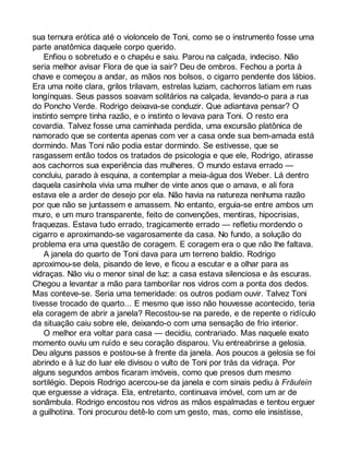 sua ternura erótica até o violoncelo de Toni, como se o instrumento fosse uma 
parte anatômica daquele corpo querido. 
Enfiou o sobretudo e o chapéu e saiu. Parou na calçada, indeciso. Não 
seria melhor avisar Flora de que ia sair? Deu de ombros. Fechou a porta à 
chave e começou a andar, as mãos nos bolsos, o cigarro pendente dos lábios. 
Era uma noite clara, grilos trilavam, estrelas luziam, cachorros latiam em ruas 
longínquas. Seus passos soavam solitários na calçada, levando-o para a rua 
do Poncho Verde. Rodrigo deixava-se conduzir. Que adiantava pensar? O 
instinto sempre tinha razão, e o instinto o levava para Toni. O resto era 
covardia. Talvez fosse uma caminhada perdida, uma excursão platônica de 
namorado que se contenta apenas com ver a casa onde sua bem-amada está 
dormindo. Mas Toni não podia estar dormindo. Se estivesse, que se 
rasgassem então todos os tratados de psicologia e que ele, Rodrigo, atirasse 
aos cachorros sua experiência das mulheres. O mundo estava errado — 
concluiu, parado à esquina, a contemplar a meia-água dos Weber. Lá dentro 
daquela casinhola vivia uma mulher de vinte anos que o amava, e ali fora 
estava ele a arder de desejo por ela. Não havia na natureza nenhuma razão 
por que não se juntassem e amassem. No entanto, erguia-se entre ambos um 
muro, e um muro transparente, feito de convenções, mentiras, hipocrisias, 
fraquezas. Estava tudo errado, tragicamente errado — refletiu mordendo o 
cigarro e aproximando-se vagarosamente da casa. No fundo, a solução do 
problema era uma questão de coragem. E coragem era o que não lhe faltava. 
A janela do quarto de Toni dava para um terreno baldio. Rodrigo 
aproximou-se dela, pisando de leve, e ficou a escutar e a olhar para as 
vidraças. Não viu o menor sinal de luz: a casa estava silenciosa e às escuras. 
Chegou a levantar a mão para tamborilar nos vidros com a ponta dos dedos. 
Mas conteve-se. Seria uma temeridade: os outros podiam ouvir. Talvez Toni 
tivesse trocado de quarto... E mesmo que isso não houvesse acontecido, teria 
ela coragem de abrir a janela? Recostou-se na parede, e de repente o ridículo 
da situação caiu sobre ele, deixando-o com uma sensação de frio interior. 
O melhor era voltar para casa — decidiu, contrariado. Mas naquele exato 
momento ouviu um ruído e seu coração disparou. Viu entreabrirse a gelosia. 
Deu alguns passos e postou-se à frente da janela. Aos poucos a gelosia se foi 
abrindo e à luz do luar ele divisou o vulto de Toni por trás da vidraça. Por 
alguns segundos ambos ficaram imóveis, como que presos dum mesmo 
sortilégio. Depois Rodrigo acercou-se da janela e com sinais pediu à Fräulein 
que erguesse a vidraça. Ela, entretanto, continuava imóvel, com um ar de 
sonâmbula. Rodrigo encostou nos vidros as mãos espalmadas e tentou erguer 
a guilhotina. Toni procurou detê-lo com um gesto, mas, como ele insistisse, 
 