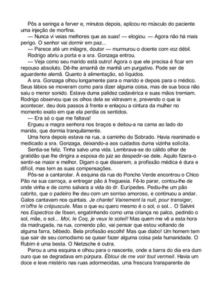 Pôs a seringa a ferver e, minutos depois, aplicou no músculo do paciente 
uma injeção de morfina. 
— Nunca vi veias melhores que as suas! — elogiou. — Agora não há mais 
perigo. O senhor vai dormir em paz... 
— Parece até um milagre, doutor — murmurou o doente com voz débil. 
Rodrigo abriu a porta e a sra. Gonzaga entrou. 
— Veja como seu marido está outro! Agora o que ele precisa é ficar em 
repouso absoluto. Dê-lhe amanhã de manhã um purgativo. Pode ser de 
aguardente alemã. Quanto à alimentação, só líquidos. 
A sra. Gonzaga olhou longamente para o marido e depois para o médico. 
Seus lábios se moveram como para dizer alguma coisa, mas de sua boca não 
saiu o menor sonido. Estava duma palidez cadavérica e suas mãos tremiam. 
Rodrigo observou que os olhos dela se vidravam e, prevendo o que ia 
acontecer, deu dois passos à frente e enlaçou a cintura da mulher no 
momento exato em que ela perdia os sentidos. 
— Era só o que me faltava! 
Ergueu a magra senhora nos braços e deitou-a na cama ao lado do 
marido, que dormia tranquilamente. 
Uma hora depois estava na rua, a caminho do Sobrado. Havia reanimado e 
medicado a sra. Gonzaga, deixando-a aos cuidados duma vizinha solícita. 
Sentia-se feliz. Tinha salvo uma vida. Lembrava-se do cálido olhar de 
gratidão que lhe dirigira a esposa do juiz ao despedir-se dele. Aquilo fizera-o 
sentir-se maior e melhor. Digam o que disserem, a profissão médica é dura e 
difícil, mas tem as suas compensações. 
Pôs-se a cantarolar. À esquina da rua do Poncho Verde encontrou o Chico 
Pão na sua carroça, a entregar pão à freguesia. Fê-lo parar, contou-lhe de 
onde vinha e de como salvara a vida do dr. Eurípedes. Pediu-lhe um pão 
cabrito, que o padeiro lhe deu com um sorriso amoroso, e continuou a andar. 
Galos cantavam nos quintais. Je chante! Vainement la nuit, pour transiger, 
m’offre le crépuscule. Mas o que eu quero mesmo é o sol, o sol... O Salvini 
nos Espectros de Ibsen, engatinhando como uma criança no palco, pedindo o 
sol, mãe, o sol... Moi, le Coq, je veux le soleil! Mas quem me vê a esta hora 
da madrugada, na rua, comendo pão, vai pensar que estou voltando de 
alguma farra, bêbedo. Bela profissão escolhi! Mas que diabo! Um homem tem 
que sair de seu comodismo se quiser fazer alguma coisa pela humanidade. O 
Rubim é uma besta. O Nietzsche é outra. 
Parou a uma esquina e olhou para o nascente, onde a barra do dia era dum 
ouro que se degradava em púrpura. Ébloui de me voir tout vermeil. Havia um 
doce e leve mistério nas ruas adormecidas, uma frescura transparente de 
 