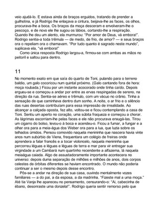 veio ajudá-lo. E estava ainda de braços erguidos, tratando de prender a 
guilhotina, e já Rodrigo lhe enlaçava a cintura, beijava-lhe as faces, os olhos, 
procurava-lhe a boca. Os braços da moça desceram e envolveram-lhe o 
pescoço, e de novo ele lhe sugou os lábios, cortando-lhe a respiração. 
Quando lhe deu um alento, ela murmurou: “Por amor de Deus, vá embora!”. 
Rodrigo sentia-a toda trêmula — de medo, de frio, de amor? — e seus braços 
ora o repeliam ora o chamavam. “Por tudo quanto é sagrado neste mundo”, 
suplicava ela, “vá embora!” 
Como única resposta Rodrigo largou-a, firmou-se com ambas as mãos no 
peitoril e saltou para dentro. 
11 
No momento exato em que saía do quarto de Toni, pulando para o terreno 
baldio, um galo cocoricou num quintal próximo. (Galo cantando fora de hora: 
moça roubada.) Ficou por um instante acocorado onde tinha caído. Depois 
ergueu-se e começou a andar por entre as ervas respingadas de sereno, na 
direção da rua. Sentia-se aéreo e trêmulo, com um vácuo no crânio. Tinha a 
sensação de que caminhava dentro dum sonho. A noite, o ar frio e o silêncio 
das ruas desertas contribuíam para essa impressão de irrealidade. Ao 
alcançar a calçada oposta, fez alto, voltou-se e ficou contemplando a casa de 
Toni. Sentiu um aperto no coração, uma súbita fraqueza e começou a chorar. 
As lágrimas escorriam-lhe pelas faces e ele não procurava enxugá-las. Tirou 
um cigarro do bolso, levou-o à boca e acendeu-o. Ficou a fumar, a fungar e a 
olhar ora para a meia-água dos Weber ora para a lua, que luzia sobre os 
telhados úmidos. Pensou comovido naquela menininha que nascera havia vinte 
anos num subúrbio de Viena, frequentara um colégio de freiras onde 
aprendera a falar francês e a tocar violoncelo, naquela menininha que 
percorreu léguas e léguas e léguas de terra e mar para vir entregar sua 
virgindade a um Cambará num quartinho recendente a alfazema, lá naquela 
meiaágua caiada. Algo de assustadoramente importante acontecera no 
universo: depois duma separação de milhões e milhões de anos, dois corpos 
celestes de órbitas diferentes se haviam encontrado. O mundo não poderia 
continuar a ser o mesmo depois desse encontro. 
Pôs-se a andar na direção de sua casa, ouvindo mentalmente vozes 
familiares — a do pai, a da esposa, a da madrinha. “Fizeste mal a uma moça.” 
Até tia Vanja lhe apareceu no pensamento, censurando-o: “Ai, cabecinha de 
ébano, desonraste uma donzela!”. Rodrigo queria sentir remorso pelo que 
 