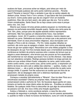 acabara de fazer, procurava achar-se indigno, pois talvez por meio da 
autorrecriminação pudesse até certo ponto redimirse perante... Perante 
quem? Perante si mesmo? Mas a verdade é que não se sentia culpado de 
nenhum crime. Amava Toni e Toni o amava. O que fizera não fora premeditado 
(ou fora?). Como podia saber que ela era virgem? Ora! um incidente 
anatômico. Mas não era bem assim, ele sabia que não era. Toni ia sofrer. 
Viriam complicações. Santo Deus! Se eu faço coisas como essa é porque 
estou vivo, vivo, vivo! 
Mesmo que vivesse mil anos jamais poderia esquecer os momentos que 
passara na perfumada escuridão daquele quarto. Sentia uma certa pena de 
Toni. Sim, pena, porque para ela aquele episódio erótico representara 
sofrimento. Não fora apenas um dilaceramento físico, mas também 
psicológico, moral. Ah! O quanto a criaturinha relutara, mesmo depois que 
estavam na cama. Defendera-se durante um tempo que a ele parecera uma 
eternidade. Eram os seus preconceitos religiosos, seus escrúpulos com 
relação a Flora e até às crianças... Por fim, todas aquelas inibições se 
sumiram, ele como que as apagara a beijos, bem como uma esponja apaga 
riscos de giz num quadro-negro. Recordava com uma nitidez pungente a crise 
de desespero de que Toni fora tomada depois que o irremediável acontecera. 
Lembrava-se também da própria surpresa ante o acesso de ternura que se 
seguira a esse desespero, uma ternura que aos poucos se fora aquecendo 
até transformar-se num desejo que levara Toni a se lhe oferecer, mas dessa 
vez num abandono completo. Rodrigo pensava também no longo período de 
calma em que ambos tinham ficado, enlaçados na cama, peito contra peito, 
ventre contra ventre, coxa contra coxa, perna contra perna, a respirarem um 
dentro da boca do outro sob a calidez das cobertas — quietos, mudos, num 
delicioso torpor —, ele a sentir as lágrimas dela a caírem-lhe no peito numa 
cócega úmida. E quando Toni lhe sussurrara ao ouvido que era hora de se 
separarem, ele se despegara dela com a dolorosa impressão que lhe 
arrancavam metade do próprio corpo. 
Começou a assobiar distraidamente a “Rêverie”. Que iria dizer Flora se a 
encontrasse acordada? Cheirou as próprias mãos, temendo que 
conservassem ainda o perfume de Toni. Se houvesse água quente em casa, 
tomaria um banho de corpo inteiro antes de deitar-se... Encolheu os ombros, 
fatalista. De qualquer modo Flora ia desconfiar de que algo de extraordinário 
se passara com ele. Era viva e tinha uma intuição agudíssima. 
Avistou o Sobrado e, como acontecia sempre, a casa lhe deu uma 
sensação de segurança e proteção. Atravessou a rua em passos apressados 
e, quando ia meter a chave no buraco da fechadura, ouviu um ruído de passos 
 