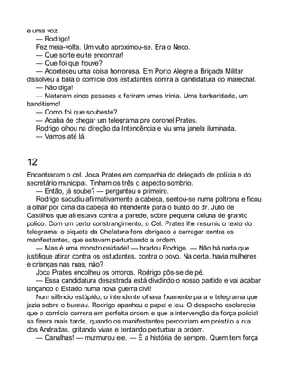 e uma voz. 
— Rodrigo! 
Fez meia-volta. Um vulto aproximou-se. Era o Neco. 
— Que sorte eu te encontrar! 
— Que foi que houve? 
— Aconteceu uma coisa horrorosa. Em Porto Alegre a Brigada Militar 
dissolveu à bala o comício dos estudantes contra a candidatura do marechal. 
— Não diga! 
— Mataram cinco pessoas e feriram umas trinta. Uma barbaridade, um 
banditismo! 
— Como foi que soubeste? 
— Acaba de chegar um telegrama pro coronel Prates. 
Rodrigo olhou na direção da Intendência e viu uma janela iluminada. 
— Vamos até lá. 
12 
Encontraram o cel. Joca Prates em companhia do delegado de polícia e do 
secretário municipal. Tinham os três o aspecto sombrio. 
— Então, já soube? — perguntou o primeiro. 
Rodrigo sacudiu afirmativamente a cabeça, sentou-se numa poltrona e ficou 
a olhar por cima da cabeça do intendente para o busto do dr. Júlio de 
Castilhos que ali estava contra a parede, sobre pequena coluna de granito 
polido. Com um certo constrangimento, o Cel. Prates lhe resumiu o texto do 
telegrama: o piquete da Chefatura fora obrigado a carregar contra os 
manifestantes, que estavam perturbando a ordem. 
— Mas é uma monstruosidade! — bradou Rodrigo. — Não há nada que 
justifique atirar contra os estudantes, contra o povo. Na certa, havia mulheres 
e crianças nas ruas, não? 
Joca Prates encolheu os ombros. Rodrigo pôs-se de pé. 
— Essa candidatura desastrada está dividindo o nosso partido e vai acabar 
lançando o Estado numa nova guerra civil! 
Num silêncio estúpido, o intendente olhava fixamente para o telegrama que 
jazia sobre o bureau. Rodrigo apanhou o papel e leu. O despacho esclarecia 
que o comício correra em perfeita ordem e que a intervenção da força policial 
se fizera mais tarde, quando os manifestantes percorriam em préstito a rua 
dos Andradas, gritando vivas e tentando perturbar a ordem. 
— Canalhas! — murmurou ele. — É a história de sempre. Quem tem força 
 