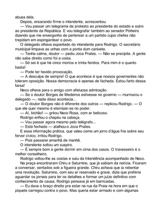 abusa dela. 
Depois, encarando firme o intendente, acrescentou: 
— Vou passar um telegrama de protesto ao presidente do estado e outro 
ao presidente da República. E vou telegrafar também ao senador Pinheiro 
dizendo que me envergonho de pertencer a um partido cujos chefes não 
trepidam em espingardear o povo. 
O delegado olhava espantado do intendente para Rodrigo. O secretário 
municipal limpava as unhas com a ponta dum canivete. 
— Tenha calma, doutor — pediu Joca Prates. — Não se precipite. A gente 
não sabe direito como foi a coisa. 
— Só sei é que há cinco mortos e trinta feridos. Para mim é o quanto 
basta! 
— Pode ter havido provocação. 
— A desculpa de sempre! O que acontece é que nossos governantes não 
toleram oposição. Nossa democracia é apenas de fachada. Estou farto dessa 
farsa! 
Neco olhava para o amigo com afetuosa admiração. 
— Se o doutor Borges de Medeiros estivesse no governo — murmurou o 
delegado —, nada disso acontecia... 
— O doutor Borges não é diferente dos outros — replicou Rodrigo. — O 
que ele quer mesmo é eternizar-se no poder. 
— Aí, bichão! — gritou Neco Rosa, com ar belicoso. 
Rodrigo enfiou o chapéu na cabeça. 
— Vou passar agora mesmo pelo telégrafo... 
— Está fechado — atalhou-o Joca Prates. 
E essa informação prática, que valeu como um jorro d’água fria sobre seu 
fervor cívico, irritou Rodrigo. 
— Pois passarei amanhã de manhã. 
O intendente soltou um suspiro. 
— É sempre bom a gente dormir em cima dos casos. O travesseiro é o 
melhor conselheiro. 
Rodrigo voltou-lhe as costas e saiu da Intendência acompanhado de Neco. 
Na praça encontraram Chiru e Saturnino, que já sabiam da notícia. Ficaram 
a conversar, sentados sob a figueira grande. Chiru achava que ia rebentar 
uma revolução. Saturnino, com seu ar reservado e grave, dizia que preferia 
aguardar os jornais para ler os detalhes e formar um juízo definitivo com 
conhecimento de causa. Rodrigo pensava já em barricadas. 
— Eu dava o braço direito pra estar na rua da Praia na hora em que o 
piquete carregou contra o povo. Mas queria estar armado e com algumas 
 