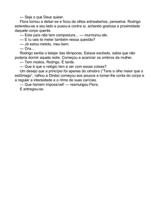 — Seja o que Deus quiser. 
Flora tornou a deitar-se e ficou de olhos entreabertos, pensativa. Rodrigo 
estendeu-se a seu lado e puxou-a contra si, achando gostosa a proximidade 
daquele corpo quente. 
— Este país não tem compostura... — murmurou ele. 
— E tu vais te meter também nessa questão? 
— Já estou metido, meu bem. 
— Ora... 
Rodrigo sentia o latejar das têmporas. Estava excitado, sabia que não 
poderia dormir aquela noite. Começou a acariciar os ombros da mulher. 
— Tem modos, Rodrigo. É tarde. 
— Que é que o relógio tem a ver com essas coisas? 
Um desejo que a princípio foi apenas do cérebro (“Tens o olho maior que o 
estômago”, ralhou a Dinda) começou aos poucos a tomar-lhe conta do corpo e 
a regular a intensidade e o ritmo de suas carícias. 
— Que homem impossível! — resmungou Flora. 
E entregou-se. 
 