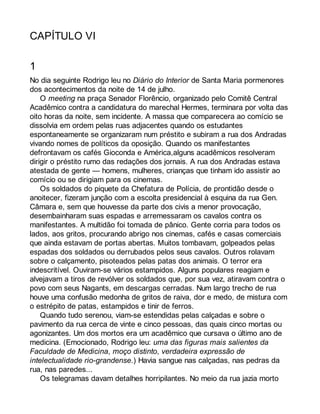 CAPÍTULO VI 
1 
No dia seguinte Rodrigo leu no Diário do Interior de Santa Maria pormenores 
dos acontecimentos da noite de 14 de julho. 
O meeting na praça Senador Florêncio, organizado pelo Comitê Central 
Acadêmico contra a candidatura do marechal Hermes, terminara por volta das 
oito horas da noite, sem incidente. A massa que comparecera ao comício se 
dissolvia em ordem pelas ruas adjacentes quando os estudantes 
espontaneamente se organizaram num préstito e subiram a rua dos Andradas 
vivando nomes de políticos da oposição. Quando os manifestantes 
defrontavam os cafés Gioconda e América,alguns acadêmicos resolveram 
dirigir o préstito rumo das redações dos jornais. A rua dos Andradas estava 
atestada de gente — homens, mulheres, crianças que tinham ido assistir ao 
comício ou se dirigiam para os cinemas. 
Os soldados do piquete da Chefatura de Polícia, de prontidão desde o 
anoitecer, fizeram junção com a escolta presidencial à esquina da rua Gen. 
Câmara e, sem que houvesse da parte dos civis a menor provocação, 
desembainharam suas espadas e arremessaram os cavalos contra os 
manifestantes. A multidão foi tomada de pânico. Gente corria para todos os 
lados, aos gritos, procurando abrigo nos cinemas, cafés e casas comerciais 
que ainda estavam de portas abertas. Muitos tombavam, golpeados pelas 
espadas dos soldados ou derrubados pelos seus cavalos. Outros rolavam 
sobre o calçamento, pisoteados pelas patas dos animais. O terror era 
indescritível. Ouviram-se vários estampidos. Alguns populares reagiam e 
alvejavam a tiros de revólver os soldados que, por sua vez, atiravam contra o 
povo com seus Nagants, em descargas cerradas. Num largo trecho de rua 
houve uma confusão medonha de gritos de raiva, dor e medo, de mistura com 
o estrépito de patas, estampidos e tinir de ferros. 
Quando tudo serenou, viam-se estendidas pelas calçadas e sobre o 
pavimento da rua cerca de vinte e cinco pessoas, das quais cinco mortas ou 
agonizantes. Um dos mortos era um acadêmico que cursava o último ano de 
medicina. (Emocionado, Rodrigo leu: uma das figuras mais salientes da 
Faculdade de Medicina, moço distinto, verdadeira expressão de 
intelectualidade rio-grandense.) Havia sangue nas calçadas, nas pedras da 
rua, nas paredes... 
Os telegramas davam detalhes horripilantes. No meio da rua jazia morto 
 