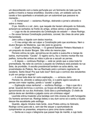 um desconhecido com a testa perfurada por um ferimento de bala que lhe 
punha à mostra a massa encefálica. Durante a luta, um soldado caíra do 
cavalo e fora apanhado e arrastado por um automóvel que passava no 
momento... 
— É monstruoso! — exclamou Rodrigo, dobrando o jornal e atirando-o 
sobre a mesa. 
O pe. Astolfo e o cel. Jairo, que naquele dia haviam almoçado no Sobrado, 
achavam-se sentados na frente do amigo, ambos sérios e apreensivos. 
— Logo no dia do aniversário da Constituição do estado! — disse Rodrigo. 
— Da vossa famosa Constituição positivista, coronel, tão cheia de amor pela 
Humanidade. 
Jairo cofiou o bigode com dedos incertos. 
— O meu amigo não vai culpar a Constituição pelo que aconteceu. Nem o 
doutor Borges de Medeiros, que não está no governo. 
— Qual! — retrucou Rodrigo. — O general Salvador Pinheiro Machado é 
um preposto do doutor Borges. São vinho da mesma pipa. 
Floriano entrou na sala, aproximou-se do padre e puxou-lhe a manga da 
batina, murmurando: “Cavalo”. O vigário sorriu, fez o menino montar-lhe nos 
joelhos, tomou-lhe ambas as mãos e pôs-se a sacudir as pernas. 
— E depois — continuou Rodrigo — está se vendo que a coisa toda foi 
premeditada. Na noite do comício o piquete da Chefatura está postado na rua 
Sete, de prontidão. A escolta presidencial também se acha alerta, nas 
proximidades do Palácio. Na rua Riachuelo está o primeiro regimento de 
cavalaria. Santo Deus! Pra que tudo isso? Será que o comício dos estudantes 
ia pôr em perigo o regime? 
— A coisa toda deve ter outra explicação... — arriscou Jairo. 
Floriano ria, atirando a cabeça para trás, e o padre agora sacudia as 
pernas com maior rapidez, pondo o “cavalo” a galope. 
— Explicação coisa nenhuma! — vociferou Rodrigo. — Veja o que diz o 
jornal. Quando terminou o comício, as forças da Brigada Militar foram se 
aproximando da rua dos Andradas. Está clara a premeditação. O chefe de 
polícia devia ser demitido e julgado como um criminoso vulgar! 
Laurinda entrou trazendo uma bandeja com três xícaras de café fumegante. 
Os homens serviram-se. Rodrigo bebeu o seu dum sorvo só e sentiu o líquido 
descer-lhe escaldante pelo esôfago. 
Quando, alguns minutos mais tarde, Joca Prates entrou no Sobrado, 
Rodrigo correu para ele e, sem dar-lhe sequer a oportunidade de 
cumprimentar os presentes, empurrou-o para cima duma cadeira. 
— Sente-se e ouça o telegrama que passei hoje de manhã, e cujo texto 
 