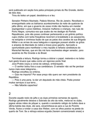 será publicado em seção livre pelos principais jornais do Rio Grande, dentro 
de dois dias. 
Tirou do bolso um papel, desdobrou-o e leu: 
Senador Pinheiro Machado. Palácio Monroe. Rio de Janeiro. Revoltado e 
envergonhado ante os bárbaros acontecimentos da noite de quatorze de 
julho último, em que o governo de vosso irmão não hesitou em mandar 
espingardear o povo indefeso, inclusive mulheres e crianças, nas ruas de 
Porto Alegre, comunico-vos que acabo de me desligar do Partido 
Republicano, pois não posso continuar pertencendo a um grêmio político 
cujos chefes com tanta frequência recorrem à brutalidade e ao assassínio, 
na estúpida e criminosa ilusão de que as patas dos cavalos de sua Brigada 
Militar e as armas de seus beleguins e capangas possam abafar os gritos 
e anseios de liberdade do nobre e bravo povo gaúcho. Aproveito a 
oportunidade para manifestar o meu repúdio à nefasta candidatura do 
Marechal Hermes, que em tão má hora resolvestes eleger senador, para 
escárnio do Rio Grande e do Brasil. 
Terminada a leitura, Rodrigo tornou a dobrar o papel, metendo-o no bolso 
num gesto brusco que valeu como um vigoroso ponto final. 
Joca Prates coçou a coroa da cabeça, embaraçado. 
— O senhor botou fora a sua candidatura. O senador não vai lhe perdoar 
nunca mais esse telegrama... 
Rodrigo encolheu os ombros. 
— Que me importa? Por esse preço não quero ser nem presidente da 
República. 
— Pois é uma pena. Ia dar um deputado de mão cheia. Podia prestar 
muitos serviços à sua terra... 
— Não faltarão capachos! 
2 
Durante aquele resto de julho e as duas primeiras semanas de agosto, 
Rodrigo geralmente deixava o Sobrado às oito da noite, metia-se no clube, 
jogava várias mãos de pôquer e, quando o sonolento relógio do bufete dava a 
última batida das doze, ele saía, encaminhava-se para a rua do Poncho 
Verde, ficava a rondar a casa dos Weber, com os olhos postos na janela do 
quarto de Toni. Se a vidraça estava erguida (haviam convencionado sinais) e 
 