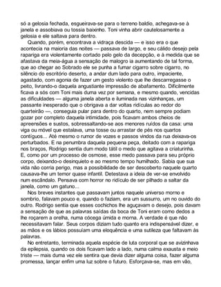 só a gelosia fechada, esgueirava-se para o terreno baldio, achegava-se à 
janela e assobiava ou tossia baixinho. Toni vinha abrir cautelosamente a 
gelosia e ele saltava para dentro. 
Quando, porém, encontrava a vidraça descida — e isso era o que 
acontecia na maioria das noites — passava de largo, e seu cálido desejo pela 
rapariga era violentamente cortado pelo gelo da decepção, e à medida que se 
afastava da meia-água a sensação de malogro ia aumentando de tal forma, 
que ao chegar ao Sobrado ele se punha a fumar cigarro sobre cigarro, no 
silêncio do escritório deserto, a andar dum lado para outro, impaciente, 
agastado, com agonia de fazer um gesto violento que lhe descarregasse o 
peito, livrando-o daquela angustiante impressão de abafamento. Dificilmente 
ficava a sós com Toni mais duma vez por semana, e mesmo quando, vencidas 
as dificuldades — alguma janela aberta e iluminada nas vizinhanças, um 
passante inesperado que o obrigava a dar voltas ridículas ao redor do 
quarteirão —, conseguia pular para dentro do quarto, nem sempre podiam 
gozar por completo daquela intimidade, pois ficavam ambos cheios de 
apreensões e sustos, sobressaltando-se aos menores ruídos da casa: uma 
viga ou móvel que estalava, uma tosse ou arrastar de pés nos quartos 
contíguos... Até mesmo o rumor de vozes e passos vindos da rua deixava-os 
perturbados. E na penumbra daquela pequena peça, deitado com a rapariga 
nos braços, Rodrigo sentia dum modo tátil o medo que agitava a criaturinha. 
E, como por um processo de osmose, esse medo passava para seu próprio 
corpo, deixando-o desinquieto e ao mesmo tempo humilhado. Sabia que sua 
vida não corria perigo, mas a possibilidade de ser descoberto naquele quarto 
causava-lhe um temor quase infantil. Detestava a ideia de ver-se envolvido 
num escândalo. Pensava com horror no ridículo de ser pilhado a saltar da 
janela, como um gatuno... 
Nos breves instantes que passavam juntos naquele universo morno e 
sombrio, falavam pouco e, quando o faziam, era um sussurro, um no ouvido do 
outro. Rodrigo sentia que esses cochichos lhe aguçavam o desejo, pois davam 
a sensação de que as palavras saídas da boca de Toni eram como dedos a 
lhe roçarem a orelha, numa cócega úmida e morna. A verdade é que não 
necessitavam falar. Seus corpos diziam tudo quanto era indispensável dizer, e 
as mãos e os lábios possuíam uma eloquência e uma sutileza que faltavam às 
palavras. 
No entretanto, terminada aquela espécie de luta corporal que se avizinhava 
da epilepsia, quando os dois ficavam lado a lado, numa calma exausta e meio 
triste — mais duma vez ele sentira que devia dizer alguma coisa, fazer alguma 
promessa, lançar enfim uma luz sobre o futuro. Esforçava-se, mas em vão, 
 