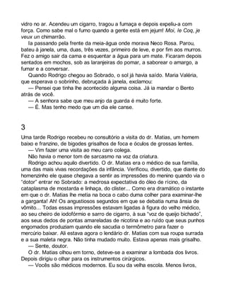 vidro no ar. Acendeu um cigarro, tragou a fumaça e depois expeliu-a com 
força. Como sabe mal o fumo quando a gente está em jejum! Moi, le Coq, je 
veux un chimarrão. 
Ia passando pela frente da meia-água onde morava Neco Rosa. Parou, 
bateu à janela, uma, duas, três vezes, primeiro de leve, e por fim aos murros. 
Fez o amigo sair da cama e esquentar a água para um mate. Ficaram depois 
sentados em mochos, sob as laranjeiras do pomar, a saborear o amargo, a 
fumar e a conversar. 
Quando Rodrigo chegou ao Sobrado, o sol já havia saído. Maria Valéria, 
que esperava o sobrinho, debruçada à janela, exclamou: 
— Pensei que tinha lhe acontecido alguma coisa. Já ia mandar o Bento 
atrás de você. 
— A senhora sabe que meu anjo da guarda é muito forte. 
— É. Mas tenho medo que um dia ele canse. 
3 
Uma tarde Rodrigo recebeu no consultório a visita do dr. Matias, um homem 
baixo e franzino, de bigodes grisalhos de foca e óculos de grossas lentes. 
— Vim fazer uma visita ao meu caro colega. 
Não havia o menor tom de sarcasmo na voz da criatura. 
Rodrigo achou aquilo divertido. O dr. Matias era o médico de sua família, 
uma das mais vivas recordações da infância. Verificou, divertido, que diante do 
homenzinho ele quase chegava a sentir as impressões do menino quando via o 
“dotor” entrar no Sobrado: a medrosa expectativa do óleo de rícino, da 
cataplasma de mostarda e linhaça, do clister... Como era dramático o instante 
em que o dr. Matias lhe metia na boca o cabo duma colher para examinar-lhe 
a garganta! Ah! Os angustiosos segundos em que se debatia numa ânsia de 
vômito... Todas essas impressões estavam ligadas à figura do velho médico, 
ao seu cheiro de iodofórmio e sarro de cigarro, à sua “voz de queijo bichado”, 
aos seus dedos de pontas amareladas de nicotina e ao ruído que seus punhos 
engomados produziam quando ele sacudia o termômetro para fazer o 
mercúrio baixar. Ali estava agora o lendário dr. Matias com sua roupa surrada 
e a sua maleta negra. Não tinha mudado muito. Estava apenas mais grisalho. 
— Sente, doutor. 
O dr. Matias olhou em torno, deteve-se a examinar a lombada dos livros. 
Depois dirigiu o olhar para os instrumentos cirúrgicos. 
— Vocês são médicos modernos. Eu sou da velha escola. Menos livros, 
 