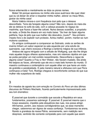 ficava enternecido e mentalmente se dizia os piores nomes. 
Bolas! Só porque apareceu na minha vida essa austríaca não quer dizer 
que eu vá deixar de amar e respeitar minha mulher, adorar os meus filhos, 
gostar da minha casa! 
Maria Valéria mirava-o com frequência dum jeito que o deixava 
desconfiado. Teria ela farejado alguma coisa? Não raro, depois do meio-dia 
ele se deitava no sofá da sala, com a cabeça pousada no regaço da 
madrinha, que ficava a fazer-lhe cafuné. Numa dessas ocasiões, a propósito 
de nada, a Dinda lhe dissera em voz muito baixa: “Se tiver de fazer alguma 
patifaria, faça de jeito que sua mulher não descubra, j’ouviu?”. Seu primeiro 
ímpeto fora o de explodir num protesto. Achou melhor, porém, manter-se num 
mutismo cauteloso. 
Os amigos continuavam a comparecer ao Sobrado, onde os serões de 
inverno tinham um sabor especial na sala aquecida por uma estufa de 
querosene, cujo cheiro evocava a Rodrigo a lanterna mágica de sua infância. 
Andava ele agora intrigado com a atitude de Wolfgang, que não lhe dirigia 
mais aqueles longos olhares apaixonados, mas sim relances rápidos em que 
se podia perceber um mal contido ressentimento. Desconfiaria o rapaz de 
alguma coisa? Quanto a Frau e Herr Weber, não haviam mudado. Ela ainda 
lhe beijava as faces, afirmando que ele era o mais belo homem do mundo. O 
maestro continuava a contemplá-lo com aquele olhar em que havia um misto 
de gratidão e perplexidade. E pela maneira natural e afetuosa com que Flora 
continuava a tratar Toni, Rodrigo chegava à reconfortante certeza de que sua 
mulher não suspeitava de nada. 
3 
Em meados de agosto leu com emoção no Correio do Povo um dos últimos 
discursos de Pinheiro Machado, ficando particularmente impressionado pelo 
seu tom dramático: 
É possível que durante a convulsão que sacode a República em seus 
fundamentos, possamos submergir. É possível. É possível mesmo que o 
braço assassino, impelido pela eloquência das ruas, nos possa atingir. 
Afirmamos, porém, aos nossos correligionários que, se esse momento 
chegar, saberemos ser dignos de vossa confiança. Tombaremos na arena, 
fitando a grandeza da nossa Pátria, serenamente, sem maldição nem 
desprezo, sentindo tão somente compaixão para com aquele que assim 
 