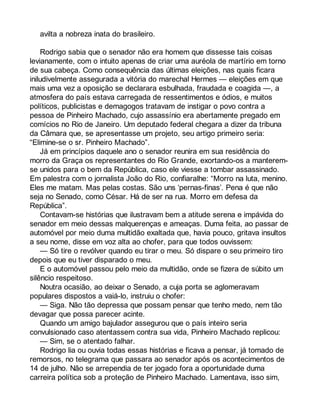 avilta a nobreza inata do brasileiro. 
Rodrigo sabia que o senador não era homem que dissesse tais coisas 
levianamente, com o intuito apenas de criar uma auréola de martírio em torno 
de sua cabeça. Como consequência das últimas eleições, nas quais ficara 
iniludivelmente assegurada a vitória do marechal Hermes — eleições em que 
mais uma vez a oposição se declarara esbulhada, fraudada e coagida —, a 
atmosfera do país estava carregada de ressentimentos e ódios, e muitos 
políticos, publicistas e demagogos tratavam de instigar o povo contra a 
pessoa de Pinheiro Machado, cujo assassínio era abertamente pregado em 
comícios no Rio de Janeiro. Um deputado federal chegara a dizer da tribuna 
da Câmara que, se apresentasse um projeto, seu artigo primeiro seria: 
“Elimine-se o sr. Pinheiro Machado”. 
Já em princípios daquele ano o senador reunira em sua residência do 
morro da Graça os representantes do Rio Grande, exortando-os a manterem-se 
unidos para o bem da República, caso ele viesse a tombar assassinado. 
Em palestra com o jornalista João do Rio, confiaralhe: “Morro na luta, menino. 
Eles me matam. Mas pelas costas. São uns ‘pernas-finas’. Pena é que não 
seja no Senado, como César. Há de ser na rua. Morro em defesa da 
República”. 
Contavam-se histórias que ilustravam bem a atitude serena e impávida do 
senador em meio dessas malquerenças e ameaças. Duma feita, ao passar de 
automóvel por meio duma multidão exaltada que, havia pouco, gritava insultos 
a seu nome, disse em voz alta ao chofer, para que todos ouvissem: 
— Só tire o revólver quando eu tirar o meu. Só dispare o seu primeiro tiro 
depois que eu tiver disparado o meu. 
E o automóvel passou pelo meio da multidão, onde se fizera de súbito um 
silêncio respeitoso. 
Noutra ocasião, ao deixar o Senado, a cuja porta se aglomeravam 
populares dispostos a vaiá-lo, instruiu o chofer: 
— Siga. Não tão depressa que possam pensar que tenho medo, nem tão 
devagar que possa parecer acinte. 
Quando um amigo bajulador assegurou que o país inteiro seria 
convulsionado caso atentassem contra sua vida, Pinheiro Machado replicou: 
— Sim, se o atentado falhar. 
Rodrigo lia ou ouvia todas essas histórias e ficava a pensar, já tomado de 
remorsos, no telegrama que passara ao senador após os acontecimentos de 
14 de julho. Não se arrependia de ter jogado fora a oportunidade duma 
carreira política sob a proteção de Pinheiro Machado. Lamentava, isso sim, 
 