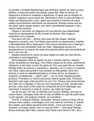 ter perdido a amizade daquela figura que admirava, apesar de todos os seus 
defeitos, e pela qual sentia uma afeição quase filial. Relia os termos do 
telegrama e achava-os insolentes e agressivos. E agora que os inimigos do 
senador açulavam o povo contra ele, apontando-o como a causa de todos os 
males que desgraçavam o país, agora que escribas e oradores de praça 
pública recomendavam claramente seu assassínio, Rodrigo achava que era 
seu dever apoiar aquele homem, sem olhar conveniências pessoais e nem 
mesmo ideias políticas. 
Chegou a rascunhar um telegrama em que exprimia sua solidariedade 
irrestrita ao representante do Rio Grande no Senado. Mas rasgou-o, 
insatisfeito com a redação. 
Fica para outro dia — decidiu. Mas esse dia não chegou. Rodrigo 
esqueceu o senador, pois Toni Weber absorvia-lhe os pensamentos, fazendo-o 
alternadamente feliz e desgraçado. Feliz porque descobria que a rapariga o 
amava com uma intensidade cada vez maior, desgraçado porque era 
exasperante ter de esperar às vezes uma semana inteira pela oportunidade de 
ficar a sós com ela. 
Aqueles encontros no quarto da moça faziam-se cada vez mais difíceis, 
arriscados e constrangedores. 
Numa daquelas noites de agosto em que o minuano soprava, fazendo 
tremer as janelas da meia-água, Frau Weber ergueu-se da cama, subitamente 
indisposta, e veio bater à porta do quarto de Toni, para pedir-lhe um remédio. 
Rodrigo enfiou às pressas o sobretudo e, descalço, com a roupa e os sapatos 
nas mãos, saltou pela janela e ficou sentado no chão gelado, atrás dum 
arbusto, a vestir-se atabalhoadamente e a tremer de frio, de despeito e 
vergonha, amaldiçoando — quem? quê? — por se achar naquela situação 
grotesca. Prometeu a si mesmo que jamais voltaria àquela casa. Precisava 
descobrir outro lugar onde encontrar-se com Toni. Passou mais duma semana 
sem falar com a rapariga. E ficou de novo enciumado ao vê-la, durante esse 
período, umas duas ou três vezes em companhia de Erwin Spielvogel, que 
costumava ir esperá-la à saída do cinema, nas noites de função. 
Um dia em que Toni veio ao Sobrado com os pais, Rodrigo, sem que os 
outros vissem, conseguiu meter-lhe na mão um bilhete em que lhe pedia fosse 
no dia seguinte, sob qualquer pretexto, ao consultório. 
Toni foi. E enquanto Rodrigo, alvoroçado, fechava a porta à chave, ela se 
sentava numa cadeira, constrangida como uma visita de cerimônia. E quando 
ele a beijou, seus lábios permaneceram inertes, como que mortos, o busto 
retesado, os braços caídos. Que era que ela tinha? — quis saber Rodrigo. 
Estava enfarada dele? Não o amava mais? Havia outro homem? Sim, ele a 
 