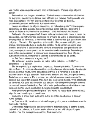 vira muitas vezes aquela semana com o Spielvogel... Vamos, diga alguma 
coisa! 
Tomando-a nos braços, sacudiu-a. Toni mirava-o com os olhos cintilantes 
de lágrimas, mordendo os lábios, num silêncio que deixava Rodrigo cada vez 
mais exasperado. Por fim largou-a e foi sentar-se atrás do bureau, 
procurando parecer indiferente à presença dela. 
Houve um silêncio de alguns segundos, ao cabo dos quais Toni se ergueu, 
aproximou-se dele, passou-lhe a mão de leve pelos cabelos, beijou-lhe a 
testa, as faces e murmurou-lhe ao ouvido: “Mais je t’adore! Je t’adore!”. 
Então ele não compreendia? Aquela sala excessivamente clara, a mesa de 
operações, os instrumentos cirúrgicos no armário de vidro, a proximidade dos 
empregados da farmácia, o ruído das vozes e passos dos que passavam pela 
calçada... Tu sais... Rodrigo ficou enternecido. Sim, era um estúpido, um 
animal. Compreendia tudo e pedia-lhe perdão. Fê-la sentar-se sobre seus 
joelhos, beijou-lhe a boca com uma ternura arrependida que procurava ser 
pura, mas que pouco a pouco se foi transformando em desejo, fazendo que 
suas mãos começassem a passear pelo corpo da rapariga. Toni pôs-se 
subitamente de pé, compondo o vestido e aproximando-se da porta. 
— Por favor, deixe-me ir agora, sim? 
Ele soltou um suspiro, passou as mãos pelos cabelos. — Então? — 
perguntou. — E agora? 
Ela lhe suplicou que esperasse um pouco, tivesse paciência. Tudo estava 
tão confuso... E, com os olhos úmidos, contou-lhe que ultimamente não dormia 
direito, sonhava muito, tinha pesadelos aflitivos, e o remorso e o medo a 
atormentavam. O que estavam fazendo era errado, era mau, era pecaminoso. 
Tudo fora uma loucura. Ela o amava, sim, de tal maneira que às vezes lhe 
parecia que ia perder a razão. Mas nem por isso sofria menos. Vivia assaltada 
de temores. Os pais estranhavam sua atitude, não compreendiam por que ela 
recusava ir ao confessionário. Por outro lado, pediam-lhe com insistência que 
tratasse melhor Erwin Spielvogel. Era uma situação insuportável! 
Rodrigo olhava perdidamente para Toni. Havia no rosto dela, como na voz, 
algo de machucado que o penalizava. 
Começou a andar dum lado para outro, as mãos nos bolsos, a pensar 
numa solução. 
— Queres então terminar com tudo? — perguntou, estacando bruscamente 
diante da Fräulein. 
Como única resposta ela desatou o choro. Rodrigo puxou-a contra o peito, 
beijou-lhe os cabelos, e ficaram assim abraçados em silêncio por longos 
minutos. Por fim, enxugando os olhos, Toni murmurou: 
 