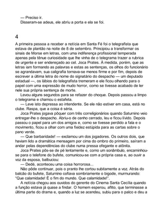 — Preciso ir. 
Disseram-se adeus, ele abriu a porta e ela se foi. 
4 
A primeira pessoa a receber a notícia em Santa Fé foi o telegrafista que 
estava de plantão na noite de 8 de setembro. Principiou a transformar os 
sinais de Morse em letras, com uma indiferença profissional temperada 
apenas pela tênue curiosidade que lhe vinha de o telegrama trazer a rubrica 
de urgente e ser endereçado ao cel. Joca Prates. À medida, porém, que as 
letras iam formando as palavras e estas as sentenças, os olhos do funcionário 
se agrandavam, sua caligrafia tornava-se menos firme e por fim, depois de 
escrever a última letra do nome do signatário do despacho — um deputado 
estadual —, os lábios do telegrafista tremeram e ele ficou olhando para o 
papel com uma expressão de mudo horror, como se tivesse acabado de ler 
nele sua própria sentença de morte. 
Levou alguns segundos para se refazer do choque. Depois passou a limpo 
o telegrama e chamou o estafeta. 
— Leve isto depressa ao intendente. Se ele não estiver em casa, está no 
clube. Raspa, que a coisa é séria. 
Joca Prates jogava pôquer com três correligionários quando Saturnino veio 
entregar-lhe o despacho. Abriu-o de cenho cerrado, leu e ficou lívido. Depois 
passou o papel para um dos amigos e, como se tivesse perdido a fala e o 
movimento, ficou a olhar com uma fixidez estúpida para as cartas sobre o 
pano verde. 
— Que barbaridade! — exclamou um dos jogadores. Os outros dois, que 
haviam lido a dramática mensagem por cima do ombro do primeiro, saíram a 
andar pelas dependências do clube numa pressa ofegante e atônita. 
Joca Prates pôs-se de pé lentamente e, como um sonâmbulo, encaminhou-se 
para o telefone do bufete, comunicou-se com a própria casa e, ao ouvir a 
voz da esposa, balbuciou: 
— Dedé, aconteceu uma coisa horrorosa... 
Não pôde continuar, pois o pranto lhe cortou subitamente a voz. Atrás do 
balcão do bufete, Saturnino cofiava sombriamente o bigode, murmurando: 
“Que calamidade! É o fim do mundo. Que calamidade!”. 
A notícia chegou aos ouvidos do gerente do Cinema Santa Cecília quando 
a função estava já quase a findar. O homem esperou, aflito, que terminasse a 
última parte do drama e, quando a luz se acendeu, subiu para o palco e deu a 
 